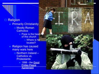  Religion
 Primarily Christianity
 Mostly Roman
Catholics
 Pope is the head
of this church
 Where is he
located?
 Religion has caused
many wars here
 Northern Ireland –
Catholics vs.
Protestants
 1998 - the Good
Friday Peace
Agreement
 