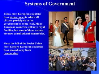 Systems of Government
Today most European countries
have democracies in which all
citizens participate in the
government on some level. Many
European countries still have royal
families, but most of these nations
are now constitutional monarchies.
Since the fall of the Soviet Union
most Eastern European countries
have moved away from
communism.
 