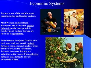 Europe is one of the world’s major
manufacturing and trading regions.
Most Western and Northern
Europeans are involved in service
industries while more people in
Southern and Eastern Europe are
involved in agriculture.
Most western European farmers own
their own land and practice mixed
farming, raising several kinds of crops
and livestock on the same farm.
Farmers in eastern Europe are
adjusting to the change from collective
farms or state farms to private
ownership of land.
Economic Systems
 