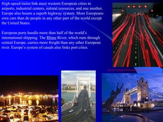 High-speed trains link most western European cities to
airports, industrial centers, natural resources, and one another.
Europe also boasts a superb highway system. More Europeans
own cars than do people in any other part of the world except
the United States.
European ports handle more than half of the world’s
international shipping. The Rhine River, which runs through
central Europe, carries more freight than any other European
river. Europe’s system of canals also links port cities.
http://www.destination360.com/europe/uk/transportation.php
 