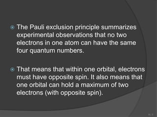  The Pauli exclusion principle summarizes
experimental observations that no two
electrons in one atom can have the same
four quantum numbers.
 That means that within one orbital, electrons
must have opposite spin. It also means that
one orbital can hold a maximum of two
electrons (with opposite spin).
8 | 3
 