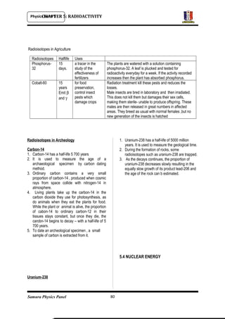 Physics Form 5
Samura Physics Panel
CHAPTER 5: RADIOACTIVITY
Radioisotopes in Agriculture
Radioisotopes Halflife Uses
Phosphorus-
32
15
days.
a tracer in the
study of the
effectiveness of
fertilizers
The plants are watered with a solution containing
phosphorus-32. A leaf is plucked and tested for
radioactivity everyday for a week. If the activity recorded
increases then the plant has absorbed phosphorus.
Cobalt-60 15
years
Emit β
and γ
for food
preservation,
control insect
pests which
damage crops
Radiation treatment kill these pests and reduces the
losses.
Male insects are bred in laboratory and then irradiated.
This does not kill them but damages their sex cells,
making them sterile- unable to produce offspring. These
males are then released in great numbers in affected
areas. They breed as usual with normal females ,but no
new generation of the insects is hatched
Radioisotopes in Archeology
Carbon-14
1. Carbon-14 has a half-life 5 700 years
2. It is used to measure the age of a
archaeological specimen by carbon dating
method.
3. Ordinary carbon contains a very small
proportion of carbon-14 , produced when cosmic
rays from space collide with nitrogen-14 in
atmosphere.
4. Living plants take up the carbon-14 in the
carbon dioxide they use for photosynthesis, as
do animals when they eat the plants for food.
While the plant or animal is alive, the proportion
of cabon-14 to ordinary carbon-12 in their
tissues stays constant, but once they die, the
carobn-14 begins to decay – with a half-life of 5
700 years.
5. To date an archeological specimen , a small
sample of carbon is extracted from it.
Uranium-238
1. Uranium-238 has a half-life of 5000 million
years. It is used to measure the geological time.
2. During the formation of rocks, some
radioisotopes such as uranium-238 are trapped.
3. As the decays continues, the proportion of
uranium-238 decreases slowly resulting in the
equally slow growth of its product lead-206 and
the age of the rock can b estimated.
5.4 NUCLEAR ENERGY
80
 