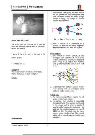 Physics Form 5
Samura Physics Panel
CHAPTER 5: RADIOACTIVITY
Atomic mass unit (a.m.u.)
The atomic mass unit (u) is the unit of mass for
atoms and subatomic particles such as the proton,
neutron and electron.
1 a.m.u or 1u is atom of the mass of the
carbon-12 atom.
1 u = 1.66 x 10-27
kg
Example 1
The mass of an atom Cobalt-60 is 59.933820 u.
What is the mass of the atom in kilogram?
Solution
Nuclear Fission
1. Nuclear fission is the splitting of a heavy nucleus
into two lighter nuclei, which subsequently emit
either two or three neutrons and release of large
amounts of energy. The example of a nuclear
fission is shown as follow:
2. When a uranium-235 is bombarded by a
neutron, it is split into two fission fragments
(Kripton and Barium ) and three free neutrons.
Chain reaction
1. One nucleus of isotope uranium-235 can
disintegrate with production of two or three
neutrons, which cause similar fission of adjacent
nuclei. These in turn produce more neutrons
which go off and split other uranium atom - and
so on.
2. A controlled chain reaction is used in nuclear
power stations while an uncontrolled chain
reaction is used in nuclear bombs.
Critical mass
1. The minimum mass of fission material that will
sustain a nuclear chain reaction.
2. For example , when a nucleus of uranium-235
disintegrates two or three neutrons are released
in the process, each of which is capable of
causing another nucleus to disintegrate , so
creating a chain reaction. However, in a mass of
U-235 less than the critical mass, too many
neutrons escape from the surface of the material
without hitting , preventing a chain reaction from
happening.
81
 