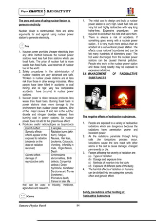 Physics Form 5
Samura Physics Panel
CHAPTER 5: RADIOACTIVITY
The pros and cons of using nuclear fission to
generate electricity
Nuclear power is controversial. Here are some
arguments for and against using nuclear power
station to generate electricity.
1. Nuclear power provides cheaper electricity than
any other method because the nuclear power
stations need less fuel than stations which use
fossil fuels. The price of nuclear fuel is more
stable than fossil fuels. Vast reserves of nuclear
fuel in the world.
2. Safety procedures in the administration of
nuclear reactors are very advanced and safe.
Workers in nuclear power stations are at less
risk than those in other energy industries. Many
people have been killed in accidents in coal
mining and oil rigs; very few comparable
accidents have occurred in nuclear power
stations.
3. Nuclear power is clean because produces less
waste than fossil fuels. Burning fossil fuels in
power stations does more damage to the
environment than nuclear power stations. One
of the major causes of acid rain is the sulphur
dioxide and nitrogen dioxides released from
burning coal in power stations. So nuclear
power does not add to the greenhouse effect.
4. Produces useful radioisotopes as by-products
that can be used in industry, medicine,
agriculture and research.
1. The initial cost to design and build a nuclear
power station is very high. Used fuel rods are
very hot and highly radioactive with very long
halve-lives. Expensive procedures are
required to cool down the rods and store them.
2. There is always a risk of accidents. If
something goes wrong with a nuclear power
station , it is very much more serious than an
accident at a conventional power station. The
effects cross national boundaries and can be
felt many hundreds of kilometers away. The
hot water discharged from the nuclear power
stations can be caused thermal pollution.
People who work in the nuclear power station
and those living nearby may be exposed to
excessive radiations.
5.5 MANAGEMENT OF RADIOACTIVE
SUBSTANCES
The negative effects of radioactive substances.
1. People are exposed to a variety of radioactive
radiations which are dangerous because the
radiations have penetration power and
ionization power.
2. As the radiations penetrate through living
cells ,the ionizations process occur.
Ionizations cause the ions react with other
atoms in the cell to cause damage, changed
permanently or die.
3. Factors affecting the severity of radiation are:
(a) Types of radiation
(b) Dosage and exposure time
(c) Methods of insertion into the body
(d) Exposure of different parts of the body.
4. The harmful effects of radiation on humans
can be divided into two categories somatic
effect and genetic effect.
Safety precautions in the handling of
Radioactive Substances
84
Harmful effect Examples
Somatic effects-
effects appear in the
exposed to radiation
(depends on the
dose of radiation
received)
Radiation burns (skin
burn), Fatigue,
Nausea, Hair loss,
Leukemia, Cataracts,
Vomiting, Infertility in
male, Organ failure,
Death
Genetic effect-
damage of
reproductive cells
Chromosome
abnormalities, Birth
defects, Congenital
defects ( Down
Syndrome, Klinefelter
Syndrome and Turner
Syndrome) ,
Premature death,
Cancer in later life
 