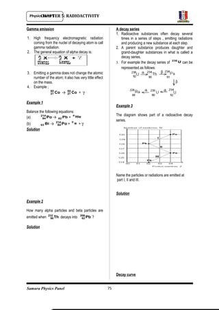 Physics Form 5
Samura Physics Panel
CHAPTER 5: RADIOACTIVITY
Gamma emission
1. High frequency electromagnetic radiation
coming from the nuclei of decaying atom is call
gamma radiation.
2. The general equation of alpha decay is:
3. Emitting a gamma does not change the atomic
number of the atom; it also has very little effect
on the mass.
4. Example ;
Co60
27 → Co60
27 + γ
Example 1
Balance the following equations:
(a) Po214
84 → Pb82 + He4
(b) Bi83 → Po214
84 + e0
+ γ
Solution
Example 2
How many alpha particles and beta particles are
emitted when Th232
90 decays into Pb208
82 ?
Solution
A decay series
1. Radioactive substances often decay several
times in a series of steps , emitting radiations
and producing a new substance at each step.
2. A parent substance produces daughter and
grand-daughter substances in what is called a
decay series.
3. For example the decay series of U238
can be
represented as follows:
Example 3
The diagram shows part of a radioactive decay
series.
Name the particles or radiations are emitted at
part I, II and III.
Solution
Decay curve
75
 