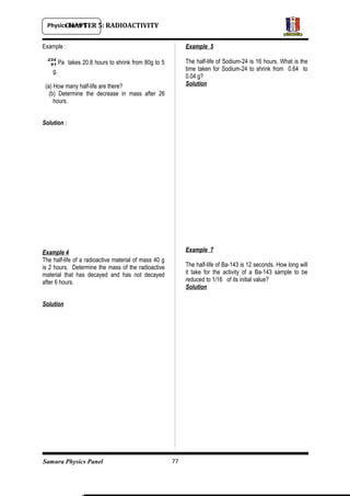 Physics Form 5
Samura Physics Panel
CHAPTER 5: RADIOACTIVITY
Example :
234
91 Pa takes 20.8 hours to shrink from 80g to 5
g.
(a) How many half-life are there?
(b) Determine the decrease in mass after 26
hours.
Solution :
Example 4
The half-life of a radioactive material of mass 40 g
is 2 hours. Determine the mass of the radioactive
material that has decayed and has not decayed
after 6 hours.
Solution
Example 5
The half-life of Sodium-24 is 16 hours. What is the
time taken for Sodium-24 to shrink from 0.64 to
0.04 g?
Solution
Example 7
The half-life of Ba-143 is 12 seconds. How long will
it take for the activity of a Ba-143 sample to be
reduced to 1/16 of its initial value?
Solution
77
 