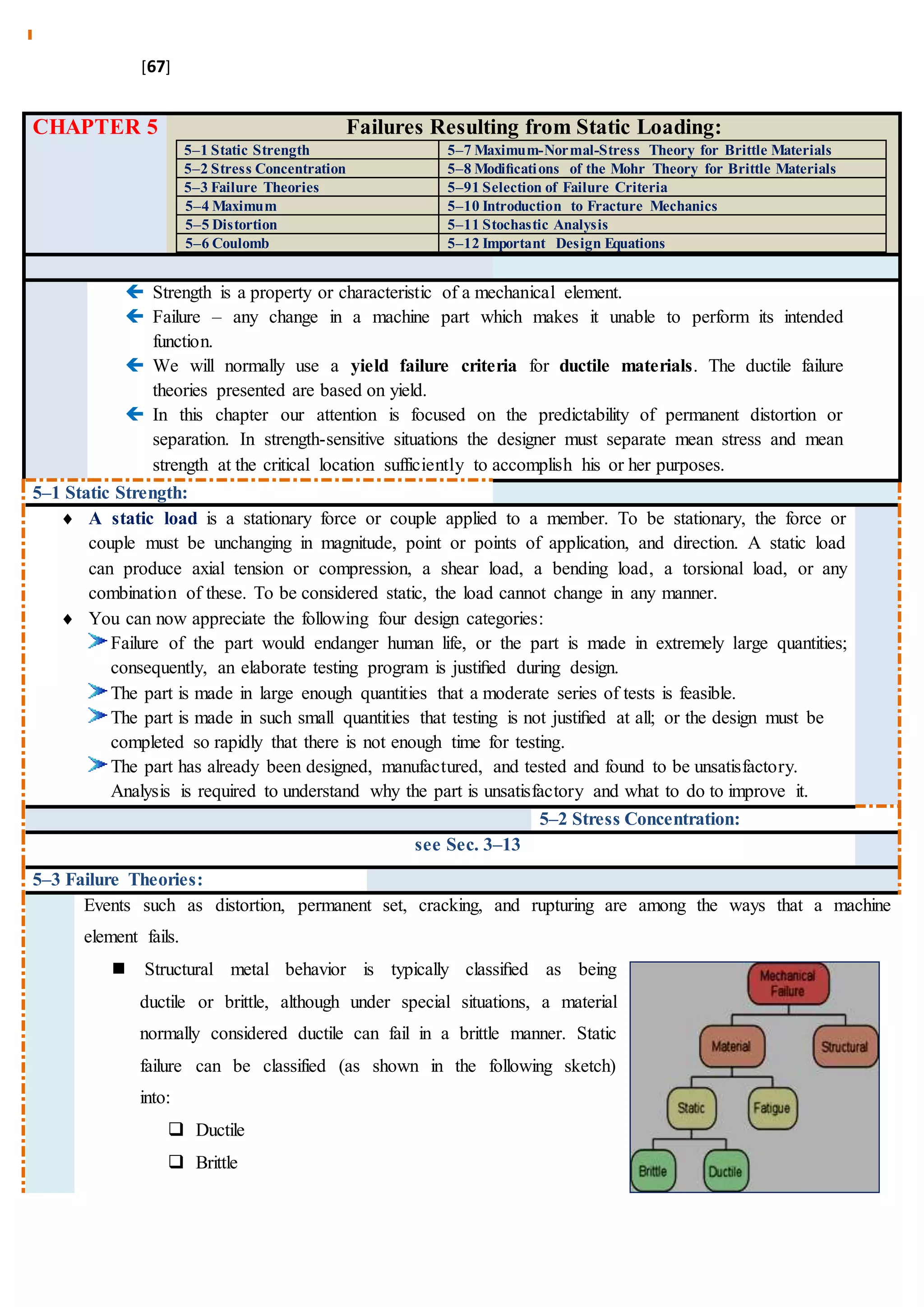 [67]
CHAPTER 5 Failures Resulting from Static Loading:
5–1 Static Strength 5–7 Maximum-Normal-Stress Theory for Brittle Materials
5–2 Stress Concentration 5–8 Modiﬁcations of the Mohr Theory for Brittle Materials
5–3 Failure Theories 5–91 Selection of Failure Criteria
5–4 Maximum 5–10 Introduction to Fracture Mechanics
5–5 Distortion 5–11 Stochastic Analysis
5–6 Coulomb 5–12 Important Design Equations
 Strength is a property or characteristic of a mechanical element.
 Failure – any change in a machine part which makes it unable to perform its intended
function.
 We will normally use a yield failure criteria for ductile materials. The ductile failure
theories presented are based on yield.
 In this chapter our attention is focused on the predictability of permanent distortion or
separation. In strength-sensitive situations the designer must separate mean stress and mean
strength at the critical location sufficiently to accomplish his or her purposes.
5–1 Static Strength:
 A static load is a stationary force or couple applied to a member. To be stationary, the force or
couple must be unchanging in magnitude, point or points of application, and direction. A static load
can produce axial tension or compression, a shear load, a bending load, a torsional load, or any
combination of these. To be considered static, the load cannot change in any manner.
 You can now appreciate the following four design categories:
Failure of the part would endanger human life, or the part is made in extremely large quantities;
consequently, an elaborate testing program is justiﬁed during design.
The part is made in large enough quantities that a moderate series of tests is feasible.
The part is made in such small quantities that testing is not justiﬁed at all; or the design must be
completed so rapidly that there is not enough time for testing.
The part has already been designed, manufactured, and tested and found to be unsatisfactory.
Analysis is required to understand why the part is unsatisfactory and what to do to improve it.
5–2 Stress Concentration:
see Sec. 3–13
5–3 Failure Theories:
Events such as distortion, permanent set, cracking, and rupturing are among the ways that a machine
element fails.
 Structural metal behavior is typically classiﬁed as being
ductile or brittle, although under special situations, a material
normally considered ductile can fail in a brittle manner. Static
failure can be classified (as shown in the following sketch)
into:
 Ductile
 Brittle
 