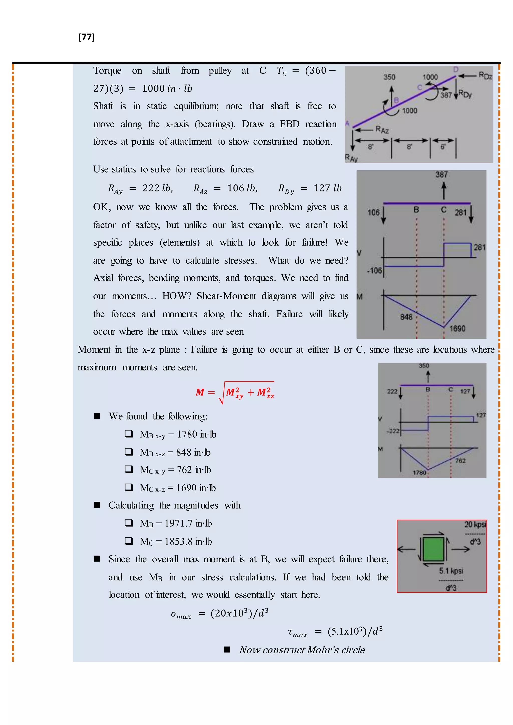[77]
Torque on shaft from pulley at C 𝑇𝐶 = (360 −
27)(3) = 1000 𝑖𝑛 · 𝑙𝑏
Shaft is in static equilibrium; note that shaft is free to
move along the x-axis (bearings). Draw a FBD reaction
forces at points of attachment to show constrained motion.
Use statics to solve for reactions forces
𝑅 𝐴𝑦 = 222 𝑙𝑏, 𝑅 𝐴𝑧 = 106 𝑙𝑏, 𝑅 𝐷𝑦 = 127 𝑙𝑏
OK, now we know all the forces. The problem gives us a
factor of safety, but unlike our last example, we aren’t told
specific places (elements) at which to look for failure! We
are going to have to calculate stresses. What do we need?
Axial forces, bending moments, and torques. We need to find
our moments… HOW? Shear-Moment diagrams will give us
the forces and moments along the shaft. Failure will likely
occur where the max values are seen
Moment in the x-z plane : Failure is going to occur at either B or C, since these are locations where
maximum moments are seen.
𝑴 = √ 𝑴 𝒙𝒚
𝟐 + 𝑴 𝒙𝒛
𝟐
 We found the following:
 MB x-y = 1780 in·lb
 MB x-z = 848 in·lb
 MC x-y = 762 in·lb
 MC x-z = 1690 in·lb
 Calculating the magnitudes with
 MB = 1971.7 in·lb
 MC = 1853.8 in·lb
 Since the overall max moment is at B, we will expect failure there,
and use MB in our stress calculations. If we had been told the
location of interest, we would essentially start here.
𝜎 𝑚𝑎𝑥 = (20𝑥103
)/𝑑3
𝜏 𝑚𝑎𝑥 = (5.1x103)/𝑑3
 Now construct Mohr’s circle
 