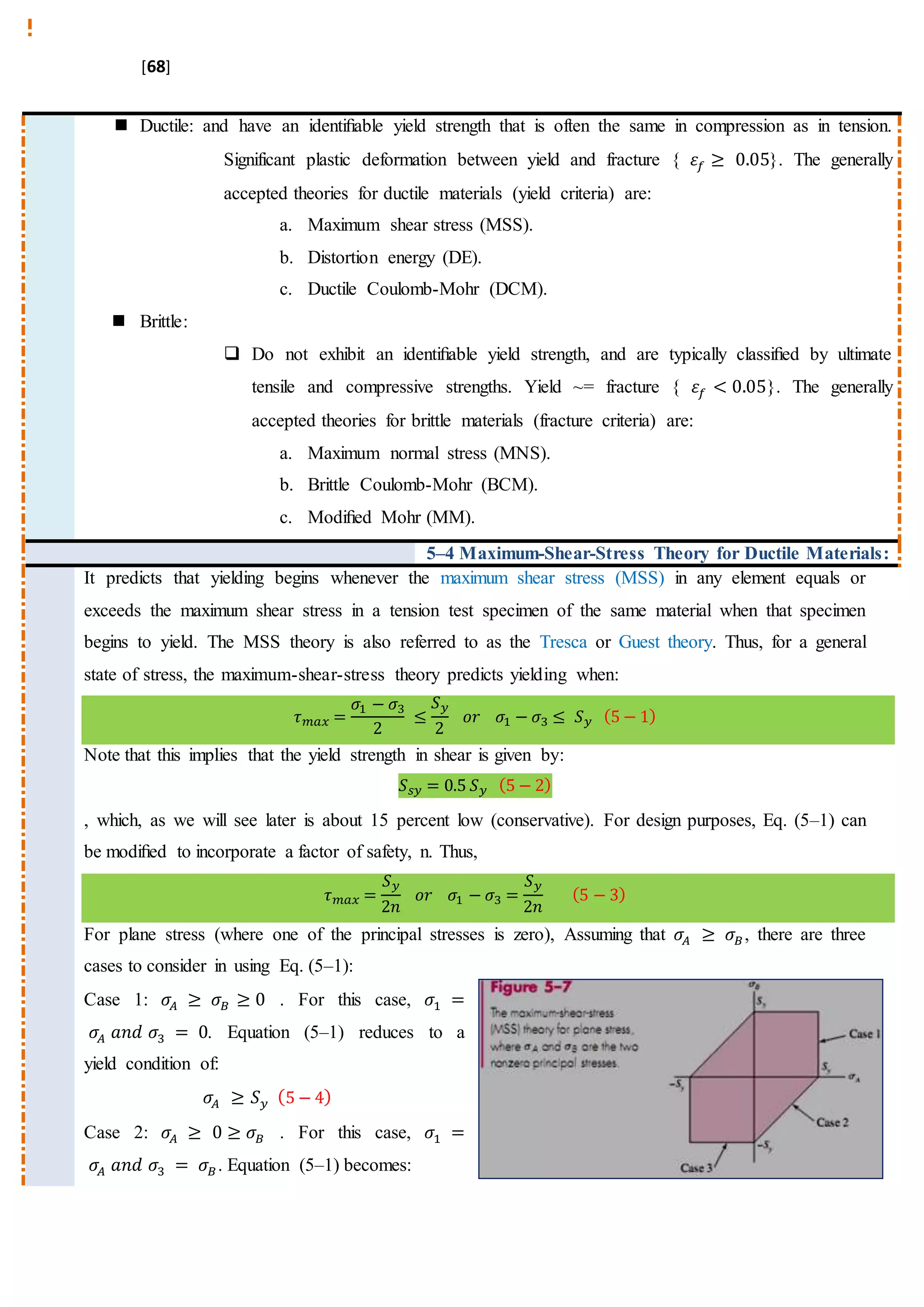 [68]
 Ductile: and have an identiﬁable yield strength that is often the same in compression as in tension.
Significant plastic deformation between yield and fracture { 𝜀𝑓 ≥ 0.05}. The generally
accepted theories for ductile materials (yield criteria) are:
a. Maximum shear stress (MSS).
b. Distortion energy (DE).
c. Ductile Coulomb-Mohr (DCM).
 Brittle:
 Do not exhibit an identiﬁable yield strength, and are typically classiﬁed by ultimate
tensile and compressive strengths. Yield ~= fracture { 𝜀𝑓 < 0.05}. The generally
accepted theories for brittle materials (fracture criteria) are:
a. Maximum normal stress (MNS).
b. Brittle Coulomb-Mohr (BCM).
c. Modiﬁed Mohr (MM).
5–4 Maximum-Shear-Stress Theory for Ductile Materials:
It predicts that yielding begins whenever the maximum shear stress (MSS) in any element equals or
exceeds the maximum shear stress in a tension test specimen of the same material when that specimen
begins to yield. The MSS theory is also referred to as the Tresca or Guest theory. Thus, for a general
state of stress, the maximum-shear-stress theory predicts yielding when:
𝜏 𝑚𝑎𝑥 =
𝜎1 − 𝜎3
2
≤
𝑆 𝑦
2
𝑜𝑟 𝜎1 − 𝜎3 ≤ 𝑆 𝑦 (5 − 1)
Note that this implies that the yield strength in shear is given by:
𝑆 𝑠𝑦 = 0.5 𝑆 𝑦 (5 − 2)
, which, as we will see later is about 15 percent low (conservative). For design purposes, Eq. (5–1) can
be modiﬁed to incorporate a factor of safety, n. Thus,
𝜏 𝑚𝑎𝑥 =
𝑆 𝑦
2𝑛
𝑜𝑟 𝜎1 − 𝜎3 =
𝑆 𝑦
2𝑛
(5 − 3)
For plane stress (where one of the principal stresses is zero), Assuming that 𝜎𝐴 ≥ 𝜎𝐵, there are three
cases to consider in using Eq. (5–1):
Case 1: 𝜎𝐴 ≥ 𝜎𝐵 ≥ 0 . For this case, 𝜎1 =
𝜎𝐴 𝑎𝑛𝑑 𝜎3 = 0. Equation (5–1) reduces to a
yield condition of:
𝜎𝐴 ≥ 𝑆 𝑦 (5 − 4)
Case 2: 𝜎𝐴 ≥ 0 ≥ 𝜎𝐵 . For this case, 𝜎1 =
𝜎𝐴 𝑎𝑛𝑑 𝜎3 = 𝜎𝐵. Equation (5–1) becomes:
 