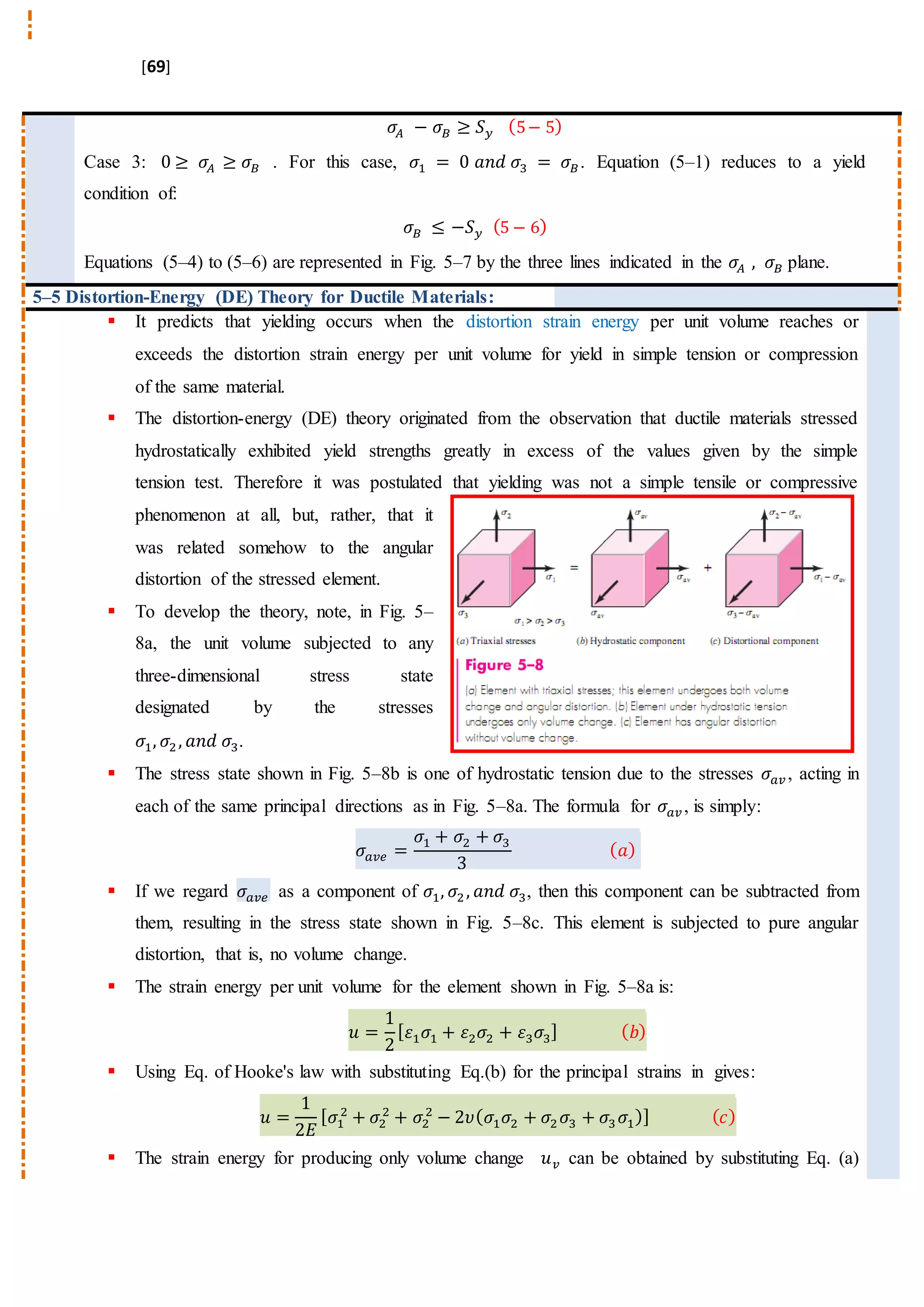 [69]
𝜎𝐴 − 𝜎𝐵 ≥ 𝑆 𝑦 (5− 5)
Case 3: 0 ≥ 𝜎𝐴 ≥ 𝜎𝐵 . For this case, 𝜎1 = 0 𝑎𝑛𝑑 𝜎3 = 𝜎𝐵. Equation (5–1) reduces to a yield
condition of:
𝜎 𝐵 ≤ −𝑆 𝑦 (5 − 6)
Equations (5–4) to (5–6) are represented in Fig. 5–7 by the three lines indicated in the 𝜎𝐴 , 𝜎𝐵 plane.
5–5 Distortion-Energy (DE) Theory for Ductile Materials:
 It predicts that yielding occurs when the distortion strain energy per unit volume reaches or
exceeds the distortion strain energy per unit volume for yield in simple tension or compression
of the same material.
 The distortion-energy (DE) theory originated from the observation that ductile materials stressed
hydrostatically exhibited yield strengths greatly in excess of the values given by the simple
tension test. Therefore it was postulated that yielding was not a simple tensile or compressive
phenomenon at all, but, rather, that it
was related somehow to the angular
distortion of the stressed element.
 To develop the theory, note, in Fig. 5–
8a, the unit volume subjected to any
three-dimensional stress state
designated by the stresses
𝜎1, 𝜎2, 𝑎𝑛𝑑 𝜎3.
 The stress state shown in Fig. 5–8b is one of hydrostatic tension due to the stresses 𝜎𝑎𝑣 , acting in
each of the same principal directions as in Fig. 5–8a. The formula for 𝜎𝑎𝑣 , is simply:
𝜎𝑎𝑣𝑒 =
𝜎1 + 𝜎2 + 𝜎3
3
( 𝑎)
 If we regard 𝜎𝑎𝑣𝑒 as a component of 𝜎1, 𝜎2, 𝑎𝑛𝑑 𝜎3, then this component can be subtracted from
them, resulting in the stress state shown in Fig. 5–8c. This element is subjected to pure angular
distortion, that is, no volume change.
 The strain energy per unit volume for the element shown in Fig. 5–8a is:
𝑢 =
1
2
[ 𝜀1 𝜎1 + 𝜀2 𝜎2 + 𝜀3 𝜎3] ( 𝑏)
 Using Eq. of Hooke's law with substituting Eq.(b) for the principal strains in gives:
𝑢 =
1
2𝐸
[ 𝜎1
2
+ 𝜎2
2
+ 𝜎2
2
− 2𝜐( 𝜎1 𝜎2 + 𝜎2 𝜎3 + 𝜎3 𝜎1)] ( 𝑐)
 The strain energy for producing only volume change 𝑢 𝑣 can be obtained by substituting Eq. (a)
 