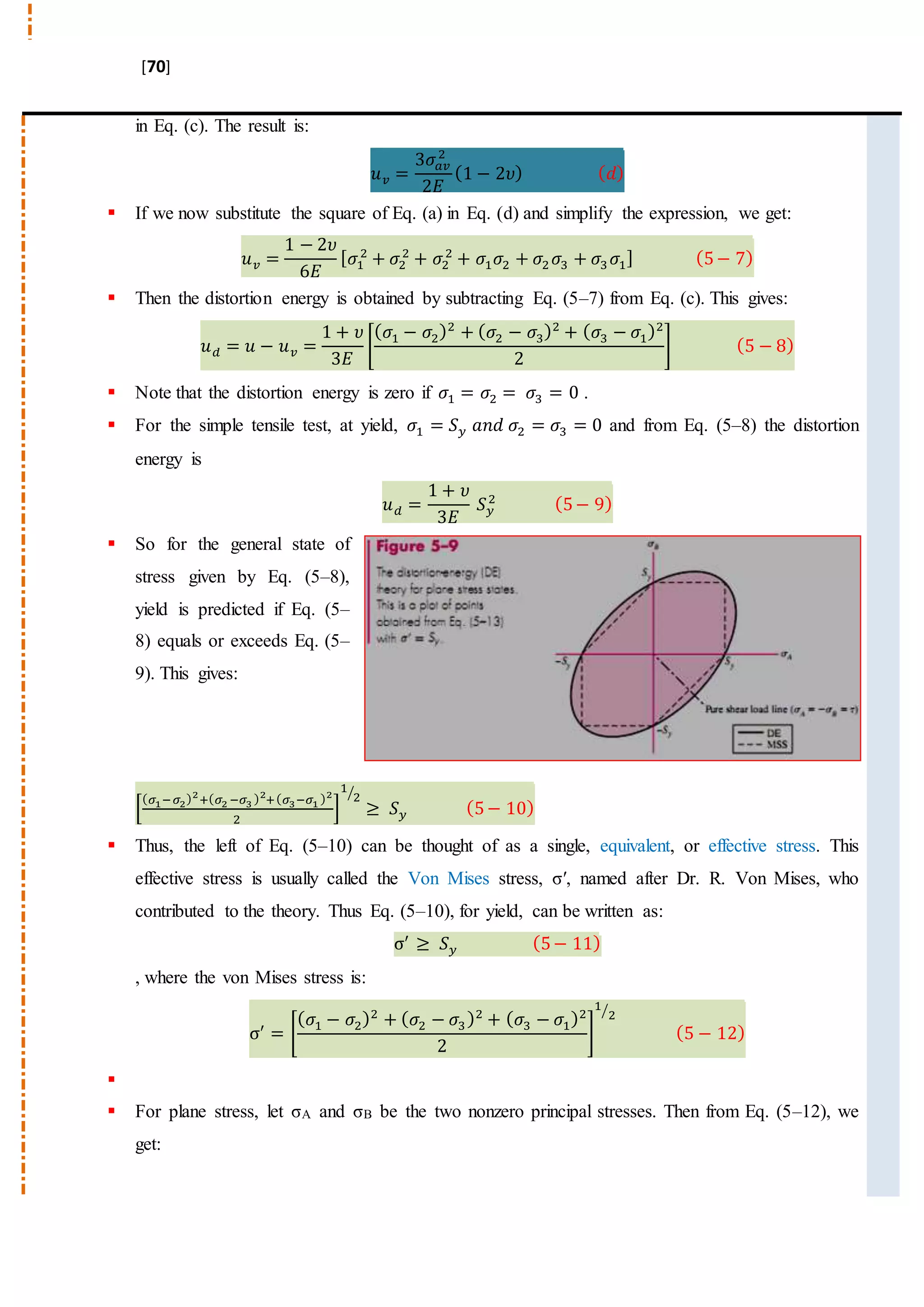 [70]
in Eq. (c). The result is:
𝑢 𝑣 =
3𝜎𝑎𝑣
2
2𝐸
(1 − 2𝜐) ( 𝑑)
 If we now substitute the square of Eq. (a) in Eq. (d) and simplify the expression, we get:
𝑢 𝑣 =
1 − 2𝜐
6𝐸
[ 𝜎1
2
+ 𝜎2
2
+ 𝜎2
2
+ 𝜎1 𝜎2 + 𝜎2 𝜎3 + 𝜎3 𝜎1] (5− 7)
 Then the distortion energy is obtained by subtracting Eq. (5–7) from Eq. (c). This gives:
𝑢 𝑑 = 𝑢 − 𝑢 𝑣 =
1 + 𝜐
3𝐸
[
( 𝜎1 − 𝜎2)2
+ ( 𝜎2 − 𝜎3)2
+ ( 𝜎3 − 𝜎1)2
2
] (5 − 8)
 Note that the distortion energy is zero if 𝜎1 = 𝜎2 = 𝜎3 = 0 .
 For the simple tensile test, at yield, 𝜎1 = 𝑆 𝑦 𝑎𝑛𝑑 𝜎2 = 𝜎3 = 0 and from Eq. (5–8) the distortion
energy is
𝑢 𝑑 =
1 + 𝜐
3𝐸
𝑆 𝑦
2 (5− 9)
 So for the general state of
stress given by Eq. (5–8),
yield is predicted if Eq. (5–
8) equals or exceeds Eq. (5–
9). This gives:
[
( 𝜎1−𝜎2)2
+( 𝜎2 −𝜎3 )2
+( 𝜎3−𝜎1 )2
2
]
1
2⁄
≥ 𝑆 𝑦 (5− 10)
 Thus, the left of Eq. (5–10) can be thought of as a single, equivalent, or effective stress. This
effective stress is usually called the Von Mises stress, σ′, named after Dr. R. Von Mises, who
contributed to the theory. Thus Eq. (5–10), for yield, can be written as:
σ′
≥ 𝑆 𝑦 (5− 11)
, where the von Mises stress is:
σ′
= [
( 𝜎1 − 𝜎2)2
+ ( 𝜎2 − 𝜎3)2
+ ( 𝜎3 − 𝜎1)2
2
]
1
2⁄
(5 − 12)

 For plane stress, let σA and σB be the two nonzero principal stresses. Then from Eq. (5–12), we
get:
 