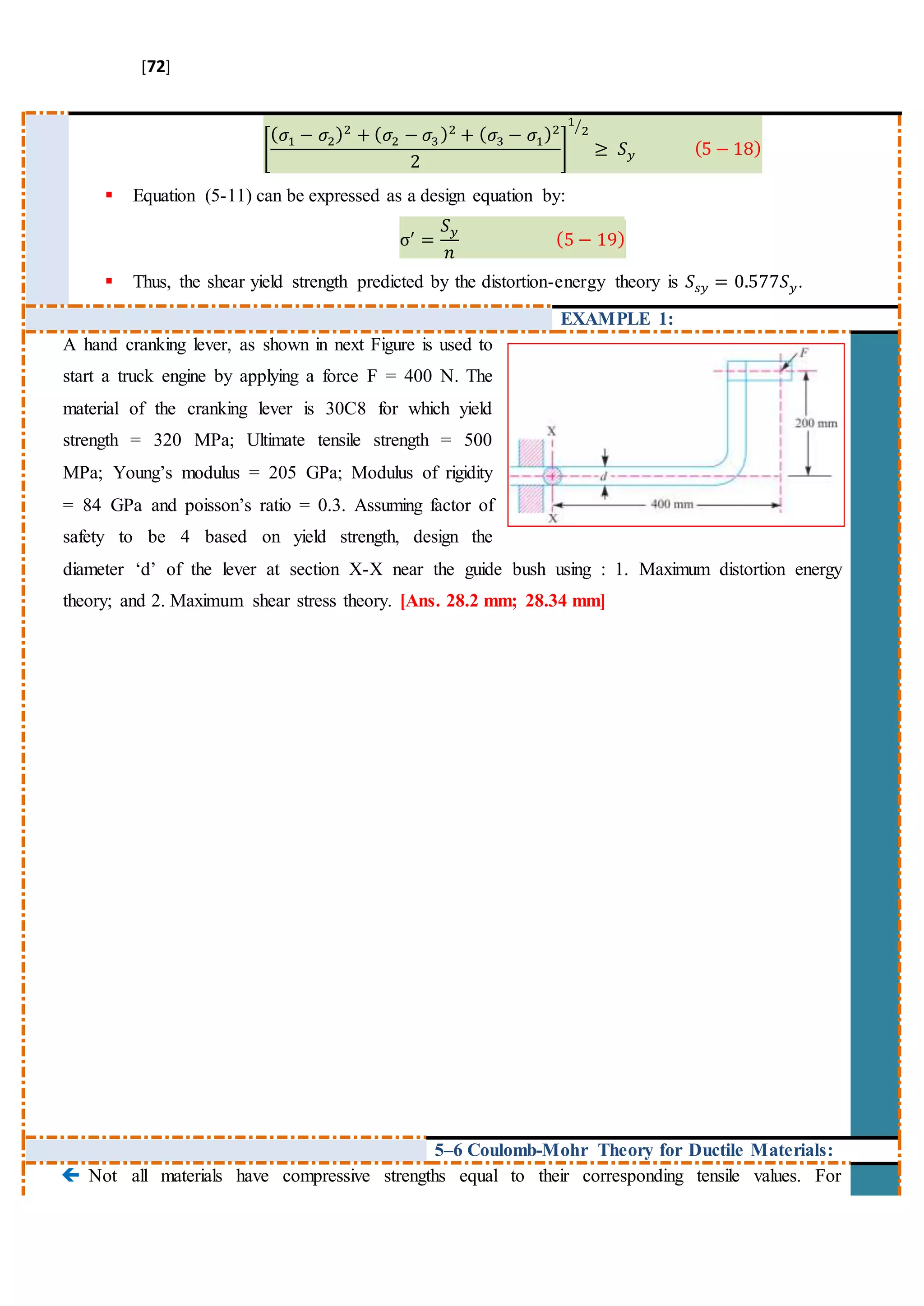 [72]
[
( 𝜎1 − 𝜎2)2
+ ( 𝜎2 − 𝜎3)2
+ ( 𝜎3 − 𝜎1)2
2
]
1
2⁄
≥ 𝑆 𝑦 (5 − 18)
 Equation (5-11) can be expressed as a design equation by:
σ′
=
𝑆 𝑦
𝑛
(5 − 19)
 Thus, the shear yield strength predicted by the distortion-energy theory is 𝑆𝑠𝑦 = 0.577𝑆 𝑦.
EXAMPLE 1:
A hand cranking lever, as shown in next Figure is used to
start a truck engine by applying a force F = 400 N. The
material of the cranking lever is 30C8 for which yield
strength = 320 MPa; Ultimate tensile strength = 500
MPa; Young’s modulus = 205 GPa; Modulus of rigidity
= 84 GPa and poisson’s ratio = 0.3. Assuming factor of
safety to be 4 based on yield strength, design the
diameter ‘d’ of the lever at section X-X near the guide bush using : 1. Maximum distortion energy
theory; and 2. Maximum shear stress theory. [Ans. 28.2 mm; 28.34 mm]
5–6 Coulomb-Mohr Theory for Ductile Materials:
 Not all materials have compressive strengths equal to their corresponding tensile values. For
 