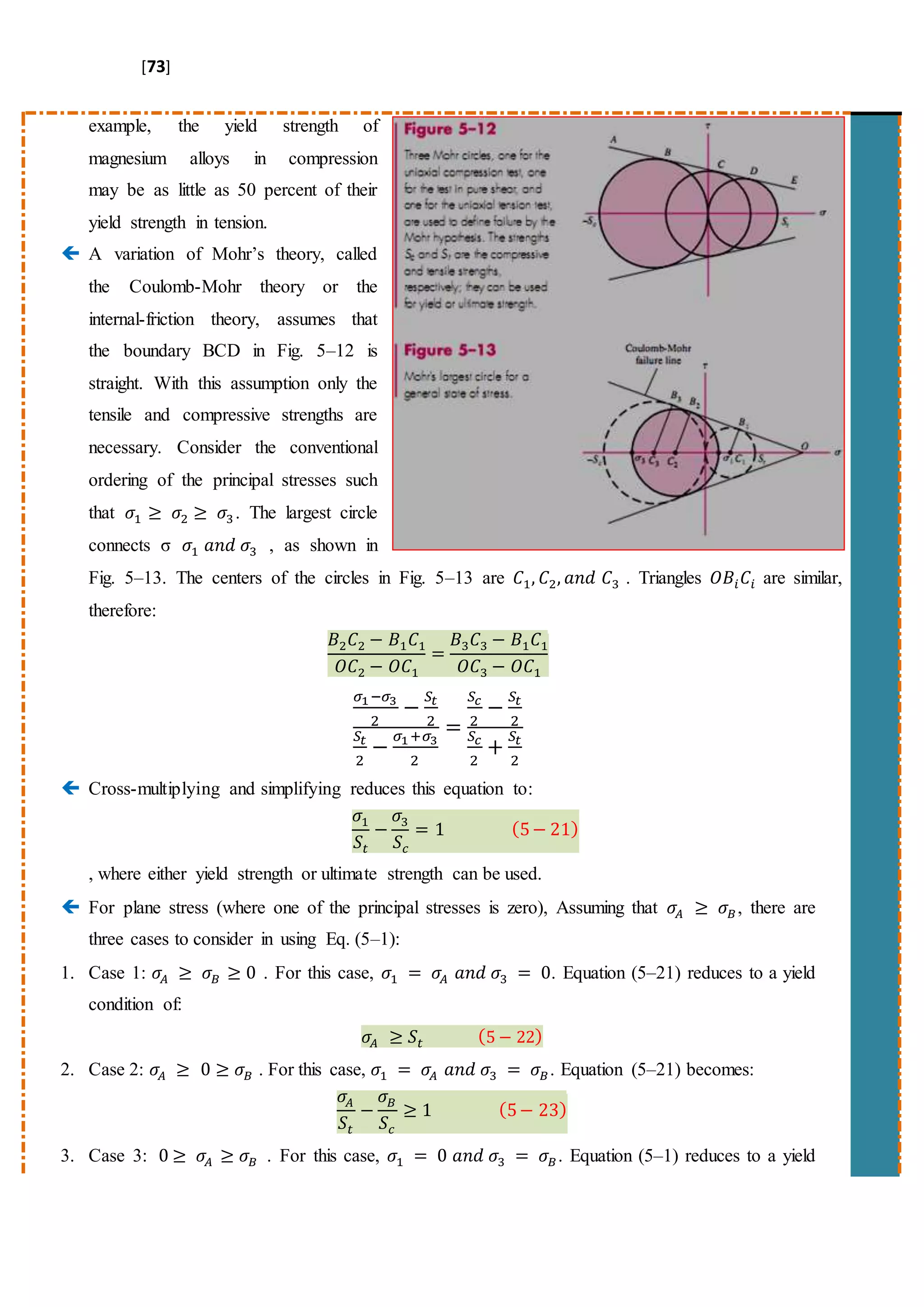 [73]
example, the yield strength of
magnesium alloys in compression
may be as little as 50 percent of their
yield strength in tension.
 A variation of Mohr’s theory, called
the Coulomb-Mohr theory or the
internal-friction theory, assumes that
the boundary BCD in Fig. 5–12 is
straight. With this assumption only the
tensile and compressive strengths are
necessary. Consider the conventional
ordering of the principal stresses such
that 𝜎1 ≥ 𝜎2 ≥ 𝜎3 . The largest circle
connects σ 𝜎1 𝑎𝑛𝑑 𝜎3 , as shown in
Fig. 5–13. The centers of the circles in Fig. 5–13 are 𝐶1, 𝐶2, 𝑎𝑛𝑑 𝐶3 . Triangles 𝑂𝐵𝑖 𝐶𝑖 are similar,
therefore:
𝐵2 𝐶2 − 𝐵1 𝐶1
𝑂𝐶2 − 𝑂𝐶1
=
𝐵3 𝐶3 − 𝐵1 𝐶1
𝑂𝐶3 − 𝑂𝐶1
𝜎1−𝜎3
2
−
𝑆𝑡
2
𝑆𝑡
2
−
𝜎1+𝜎3
2
=
𝑆𝑐
2
−
𝑆𝑡
2
𝑆𝑐
2
+
𝑆𝑡
2
 Cross-multiplying and simplifying reduces this equation to:
𝜎1
𝑆𝑡
−
𝜎3
𝑆𝑐
= 1 (5− 21)
, where either yield strength or ultimate strength can be used.
 For plane stress (where one of the principal stresses is zero), Assuming that 𝜎𝐴 ≥ 𝜎𝐵, there are
three cases to consider in using Eq. (5–1):
1. Case 1: 𝜎𝐴 ≥ 𝜎𝐵 ≥ 0 . For this case, 𝜎1 = 𝜎𝐴 𝑎𝑛𝑑 𝜎3 = 0. Equation (5–21) reduces to a yield
condition of:
𝜎𝐴 ≥ 𝑆𝑡 (5 − 22)
2. Case 2: 𝜎𝐴 ≥ 0 ≥ 𝜎𝐵 . For this case, 𝜎1 = 𝜎𝐴 𝑎𝑛𝑑 𝜎3 = 𝜎𝐵. Equation (5–21) becomes:
𝜎𝐴
𝑆𝑡
−
𝜎 𝐵
𝑆𝑐
≥ 1 (5− 23)
3. Case 3: 0 ≥ 𝜎𝐴 ≥ 𝜎𝐵 . For this case, 𝜎1 = 0 𝑎𝑛𝑑 𝜎3 = 𝜎𝐵. Equation (5–1) reduces to a yield
 