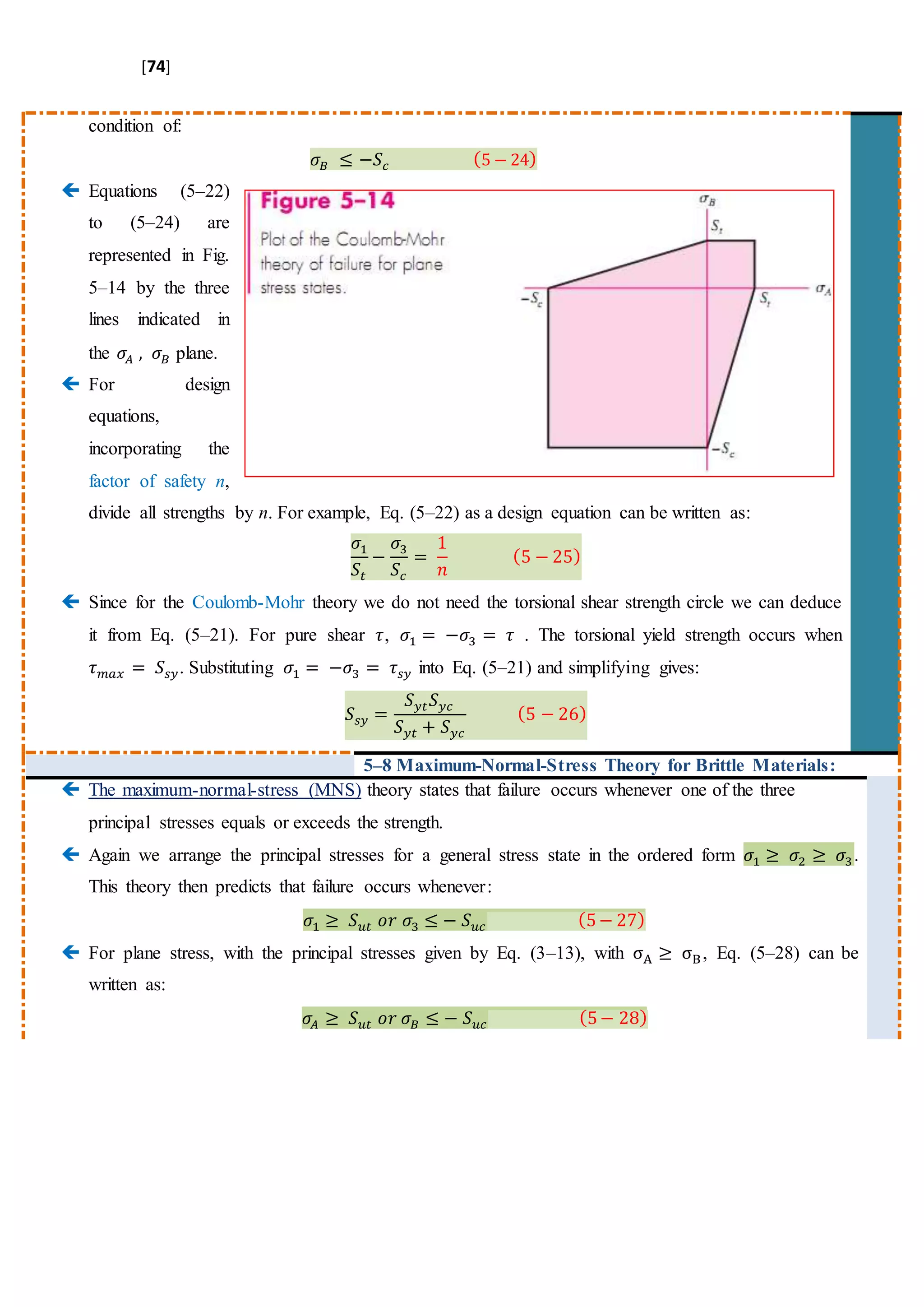 [74]
condition of:
𝜎𝐵 ≤ −𝑆𝑐 (5 − 24)
 Equations (5–22)
to (5–24) are
represented in Fig.
5–14 by the three
lines indicated in
the 𝜎𝐴 , 𝜎𝐵 plane.
 For design
equations,
incorporating the
factor of safety n,
divide all strengths by n. For example, Eq. (5–22) as a design equation can be written as:
𝜎1
𝑆𝑡
−
𝜎3
𝑆𝑐
=
1
𝑛
(5 − 25)
 Since for the Coulomb-Mohr theory we do not need the torsional shear strength circle we can deduce
it from Eq. (5–21). For pure shear 𝜏, 𝜎1 = −𝜎3 = 𝜏 . The torsional yield strength occurs when
𝜏 𝑚𝑎𝑥 = 𝑆𝑠𝑦. Substituting 𝜎1 = −𝜎3 = 𝜏𝑠𝑦 into Eq. (5–21) and simplifying gives:
𝑆𝑠𝑦 =
𝑆 𝑦𝑡 𝑆 𝑦𝑐
𝑆 𝑦𝑡 + 𝑆 𝑦𝑐
(5 − 26)
5–8 Maximum-Normal-Stress Theory for Brittle Materials:
 The maximum-normal-stress (MNS) theory states that failure occurs whenever one of the three
principal stresses equals or exceeds the strength.
 Again we arrange the principal stresses for a general stress state in the ordered form 𝜎1 ≥ 𝜎2 ≥ 𝜎3.
This theory then predicts that failure occurs whenever:
𝜎1 ≥ 𝑆 𝑢𝑡 𝑜𝑟 𝜎3 ≤ − 𝑆 𝑢𝑐 (5− 27)
 For plane stress, with the principal stresses given by Eq. (3–13), with σA ≥ σB, Eq. (5–28) can be
written as:
𝜎𝐴 ≥ 𝑆 𝑢𝑡 𝑜𝑟 𝜎𝐵 ≤ − 𝑆 𝑢𝑐 (5− 28)
 