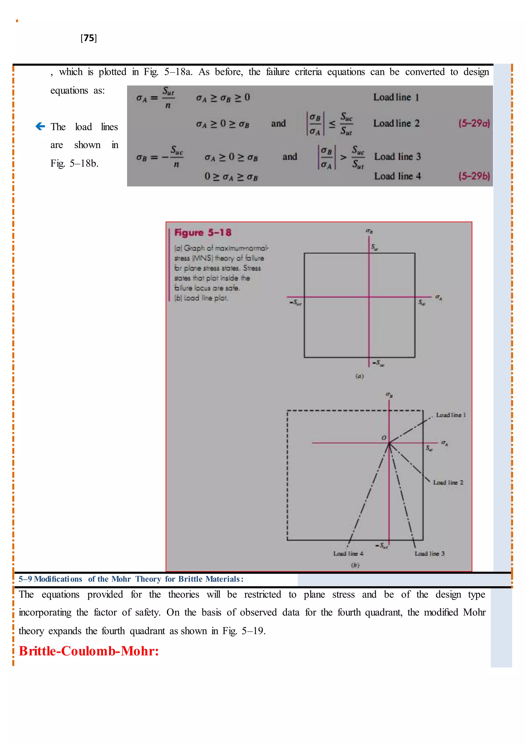 [75]
, which is plotted in Fig. 5–18a. As before, the failure criteria equations can be converted to design
equations as:
 The load lines
are shown in
Fig. 5–18b.
5–9 Modiﬁcations of the Mohr Theory for Brittle Materials:
The equations provided for the theories will be restricted to plane stress and be of the design type
incorporating the factor of safety. On the basis of observed data for the fourth quadrant, the modiﬁed Mohr
theory expands the fourth quadrant as shown in Fig. 5–19.
Brittle-Coulomb-Mohr:
 