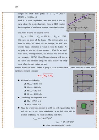 [77]
Torque on shaft from pulley at C 𝑇𝐶 = (360 −
27)(3) = 1000 𝑖𝑛 · 𝑙𝑏
Shaft is in static equilibrium; note that shaft is free to
move along the x-axis (bearings). Draw a FBD reaction
forces at points of attachment to show constrained motion.
Use statics to solve for reactions forces
𝑅 𝐴𝑦 = 222 𝑙𝑏, 𝑅 𝐴𝑧 = 106 𝑙𝑏, 𝑅 𝐷𝑦 = 127 𝑙𝑏
OK, now we know all the forces. The problem gives us a
factor of safety, but unlike our last example, we aren’t told
specific places (elements) at which to look for failure! We
are going to have to calculate stresses. What do we need?
Axial forces, bending moments, and torques. We need to find
our moments… HOW? Shear-Moment diagrams will give us
the forces and moments along the shaft. Failure will likely
occur where the max values are seen
Moment in the x-z plane : Failure is going to occur at either B or C, since these are locations where
maximum moments are seen.
𝑴 = √ 𝑴 𝒙𝒚
𝟐 + 𝑴 𝒙𝒛
𝟐
 We found the following:
 MB x-y = 1780 in·lb
 MB x-z = 848 in·lb
 MC x-y = 762 in·lb
 MC x-z = 1690 in·lb
 Calculating the magnitudes with
 MB = 1971.7 in·lb
 MC = 1853.8 in·lb
 Since the overall max moment is at B, we will expect failure there,
and use MB in our stress calculations. If we had been told the
location of interest, we would essentially start here.
𝜎 𝑚𝑎𝑥 = (20𝑥103
)/𝑑3
𝜏 𝑚𝑎𝑥 = (5.1x103)/𝑑3
 Now construct Mohr’s circle
 