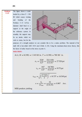 [80]
Problem
5–15
The ﬁgure shows a crank
loaded by a force F = 190
lbf which causes twisting
and bending of the
Problem 5–15 3 4⁄ in -
diameter shaft ﬁxed to a
support at the origin of
the reference system. In
actuality, the support may
be an inertia which we
wish to rotate, but for the
purposes of a strength analysis we can consider this to be a statics problem. The material of the
shaft AB is hot-rolled AISI 1018 steel (Table A–20). Using the maximum-shear-stress theory, ﬁnd
the factor of safety based on the stress at point A.
SOLUTION:
 