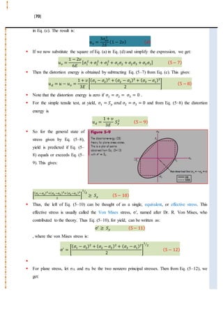 [70]
in Eq. (c). The result is:
𝑢 𝑣 =
3𝜎𝑎𝑣
2
2𝐸
(1 − 2𝜐) ( 𝑑)
 If we now substitute the square of Eq. (a) in Eq. (d) and simplify the expression, we get:
𝑢 𝑣 =
1 − 2𝜐
6𝐸
[ 𝜎1
2
+ 𝜎2
2
+ 𝜎2
2
+ 𝜎1 𝜎2 + 𝜎2 𝜎3 + 𝜎3 𝜎1] (5− 7)
 Then the distortion energy is obtained by subtracting Eq. (5–7) from Eq. (c). This gives:
𝑢 𝑑 = 𝑢 − 𝑢 𝑣 =
1 + 𝜐
3𝐸
[
( 𝜎1 − 𝜎2)2
+ ( 𝜎2 − 𝜎3)2
+ ( 𝜎3 − 𝜎1)2
2
] (5 − 8)
 Note that the distortion energy is zero if 𝜎1 = 𝜎2 = 𝜎3 = 0 .
 For the simple tensile test, at yield, 𝜎1 = 𝑆 𝑦 𝑎𝑛𝑑 𝜎2 = 𝜎3 = 0 and from Eq. (5–8) the distortion
energy is
𝑢 𝑑 =
1 + 𝜐
3𝐸
𝑆 𝑦
2 (5− 9)
 So for the general state of
stress given by Eq. (5–8),
yield is predicted if Eq. (5–
8) equals or exceeds Eq. (5–
9). This gives:
[
( 𝜎1−𝜎2)2
+( 𝜎2 −𝜎3 )2
+( 𝜎3−𝜎1 )2
2
]
1
2⁄
≥ 𝑆 𝑦 (5− 10)
 Thus, the left of Eq. (5–10) can be thought of as a single, equivalent, or effective stress. This
effective stress is usually called the Von Mises stress, σ′, named after Dr. R. Von Mises, who
contributed to the theory. Thus Eq. (5–10), for yield, can be written as:
σ′
≥ 𝑆 𝑦 (5− 11)
, where the von Mises stress is:
σ′
= [
( 𝜎1 − 𝜎2)2
+ ( 𝜎2 − 𝜎3)2
+ ( 𝜎3 − 𝜎1)2
2
]
1
2⁄
(5 − 12)

 For plane stress, let σA and σB be the two nonzero principal stresses. Then from Eq. (5–12), we
get:
 