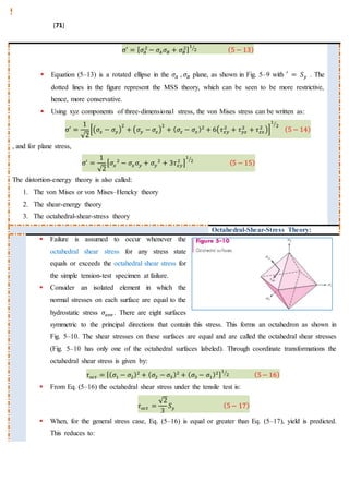 [71]
σ′
= [ 𝜎𝐴
2
− 𝜎𝐴 𝜎𝐵 + 𝜎𝐵
2]
1
2⁄ (5 − 13)
 Equation (5–13) is a rotated ellipse in the 𝜎𝐴 , 𝜎𝐵 plane, as shown in Fig. 5–9 with ′ = 𝑆 𝑦 . The
dotted lines in the ﬁgure represent the MSS theory, which can be seen to be more restrictive,
hence, more conservative.
 Using xyz components of three-dimensional stress, the von Mises stress can be written as:
σ′
=
1
√2
[(𝜎𝑥 − 𝜎𝑦)
2
+ (𝜎𝑦 − 𝜎𝑧)
2
+ ( 𝜎𝑧 − 𝜎𝑥)2
+ 6(𝜏 𝑥𝑦
2
+ 𝜏 𝑦𝑧
2
+ 𝜏 𝑧𝑥
2
)]
1
2⁄
(5 − 14)
, and for plane stress,
σ′
=
1
√2
[𝜎𝑥
2
− 𝜎𝑥 𝜎𝑦 + 𝜎𝑦
2
+ 3𝜏 𝑥𝑦
2
]
1
2⁄
(5 − 15)
The distortion-energy theory is also called:
1. The von Mises or von Mises–Hencky theory
2. The shear-energy theory
3. The octahedral-shear-stress theory
Octahedral-Shear-Stress Theory:
 Failure is assumed to occur whenever the
octahedral shear stress for any stress state
equals or exceeds the octahedral shear stress for
the simple tension-test specimen at failure.
 Consider an isolated element in which the
normal stresses on each surface are equal to the
hydrostatic stress 𝜎𝑎𝑣𝑒 . There are eight surfaces
symmetric to the principal directions that contain this stress. This forms an octahedron as shown in
Fig. 5–10. The shear stresses on these surfaces are equal and are called the octahedral shear stresses
(Fig. 5–10 has only one of the octahedral surfaces labeled). Through coordinate transformations the
octahedral shear stress is given by:
𝜏 𝑜𝑐𝑡 = [( 𝜎1 − 𝜎2)2
+ ( 𝜎2 − 𝜎3)2
+ ( 𝜎3 − 𝜎1)2]
1
2⁄ (5− 16)
 From Eq. (5–16) the octahedral shear stress under the tensile test is:
𝜏 𝑜𝑐𝑡 =
√2
3
𝑆 𝑦 (5− 17)
 When, for the general stress case, Eq. (5–16) is equal or greater than Eq. (5–17), yield is predicted.
This reduces to:
 