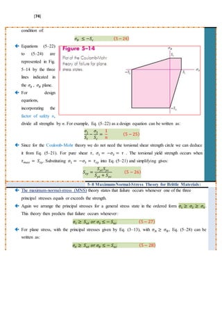 [74]
condition of:
𝜎𝐵 ≤ −𝑆𝑐 (5 − 24)
 Equations (5–22)
to (5–24) are
represented in Fig.
5–14 by the three
lines indicated in
the 𝜎𝐴 , 𝜎𝐵 plane.
 For design
equations,
incorporating the
factor of safety n,
divide all strengths by n. For example, Eq. (5–22) as a design equation can be written as:
𝜎1
𝑆𝑡
−
𝜎3
𝑆𝑐
=
1
𝑛
(5 − 25)
 Since for the Coulomb-Mohr theory we do not need the torsional shear strength circle we can deduce
it from Eq. (5–21). For pure shear 𝜏, 𝜎1 = −𝜎3 = 𝜏 . The torsional yield strength occurs when
𝜏 𝑚𝑎𝑥 = 𝑆𝑠𝑦. Substituting 𝜎1 = −𝜎3 = 𝜏𝑠𝑦 into Eq. (5–21) and simplifying gives:
𝑆𝑠𝑦 =
𝑆 𝑦𝑡 𝑆 𝑦𝑐
𝑆 𝑦𝑡 + 𝑆 𝑦𝑐
(5 − 26)
5–8 Maximum-Normal-Stress Theory for Brittle Materials:
 The maximum-normal-stress (MNS) theory states that failure occurs whenever one of the three
principal stresses equals or exceeds the strength.
 Again we arrange the principal stresses for a general stress state in the ordered form 𝜎1 ≥ 𝜎2 ≥ 𝜎3.
This theory then predicts that failure occurs whenever:
𝜎1 ≥ 𝑆 𝑢𝑡 𝑜𝑟 𝜎3 ≤ − 𝑆 𝑢𝑐 (5− 27)
 For plane stress, with the principal stresses given by Eq. (3–13), with σA ≥ σB, Eq. (5–28) can be
written as:
𝜎𝐴 ≥ 𝑆 𝑢𝑡 𝑜𝑟 𝜎𝐵 ≤ − 𝑆 𝑢𝑐 (5− 28)
 