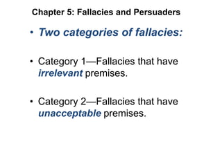 • Two categories of fallacies:
• Category 1—Fallacies that have
irrelevant premises.
• Category 2—Fallacies that have
unacceptable premises.
Chapter 5: Fallacies and Persuaders
 
