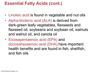 Essential Fatty Acids (cont.)
• Linoleic acid is found in vegetable and nut oils
• Alpha-linolenic acid (ALA) is derived from
dark-green leafy vegetables, flaxseeds and
flaxseed oil, soybeans and soybean oil, walnuts
and walnut oil, and canola oil
• Eicosapentaenoic acid (EPA) and
docosahexaenoic acid (DHA) have important
health benefits and are found in fish, shellfish,
and fish oils
© 2018 Pearson Education, Inc.
 