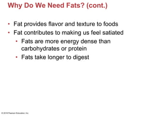 Why Do We Need Fats? (cont.)
• Fat provides flavor and texture to foods
• Fat contributes to making us feel satiated
• Fats are more energy dense than
carbohydrates or protein
• Fats take longer to digest
© 2018 Pearson Education, Inc.
 