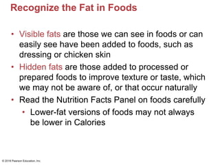 Recognize the Fat in Foods
• Visible fats are those we can see in foods or can
easily see have been added to foods, such as
dressing or chicken skin
• Hidden fats are those added to processed or
prepared foods to improve texture or taste, which
we may not be aware of, or that occur naturally
• Read the Nutrition Facts Panel on foods carefully
• Lower-fat versions of foods may not always
be lower in Calories
© 2018 Pearson Education, Inc.
 