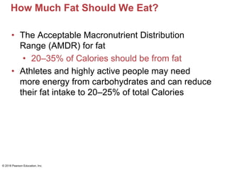 How Much Fat Should We Eat?
• The Acceptable Macronutrient Distribution
Range (AMDR) for fat
• 20–35% of Calories should be from fat
• Athletes and highly active people may need
more energy from carbohydrates and can reduce
their fat intake to 20–25% of total Calories
© 2018 Pearson Education, Inc.
 