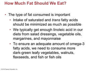 How Much Fat Should We Eat?
• The type of fat consumed is important
• Intake of saturated and trans fatty acids
should be minimized as much as possible
• We typically get enough linoleic acid in our
diets from salad dressings, vegetable oils,
margarines, and mayonnaise
• To ensure an adequate amount of omega-3
fatty acids, we need to consume more
dark-green leafy vegetables, walnuts,
flaxseeds, and fish or fish oils
© 2018 Pearson Education, Inc.
 