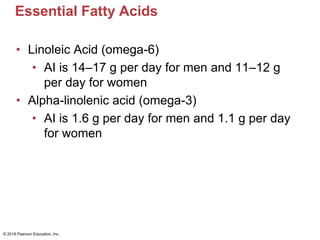 Essential Fatty Acids
• Linoleic Acid (omega-6)
• AI is 14–17 g per day for men and 11–12 g
per day for women
• Alpha-linolenic acid (omega-3)
• AI is 1.6 g per day for men and 1.1 g per day
for women
© 2018 Pearson Education, Inc.
 