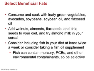 Select Beneficial Fats
• Consume and cook with leafy green vegetables,
avocados, soybeans, soybean oil, and flaxseed
oil
• Add walnuts, almonds, flaxseeds, and chia
seeds to your diet, and try almond milk in your
cereal
• Consider including fish in your diet at least twice
a week or consider taking a fish oil supplement
• Fish can contain mercury, PCBs, and other
environmental contaminants, so be selective
© 2018 Pearson Education, Inc.
 