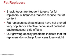 Fat Replacers
• Snack foods are frequent targets for fat
replacers, substances that can reduce the fat
content
• Fat replacers such as olestra have not proved
very popular or effective because of potential
gastrointestinal side effects
• Our growing obesity problems indicate that fat
replacers do not help Americans lose weight
© 2018 Pearson Education, Inc.
 