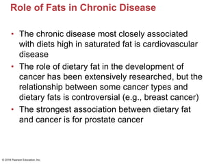 Role of Fats in Chronic Disease
• The chronic disease most closely associated
with diets high in saturated fat is cardiovascular
disease
• The role of dietary fat in the development of
cancer has been extensively researched, but the
relationship between some cancer types and
dietary fats is controversial (e.g., breast cancer)
• The strongest association between dietary fat
and cancer is for prostate cancer
© 2018 Pearson Education, Inc.
 