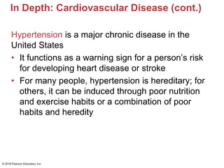 In Depth: Cardiovascular Disease (cont.)
Hypertension is a major chronic disease in the
United States
• It functions as a warning sign for a person’s risk
for developing heart disease or stroke
• For many people, hypertension is hereditary; for
others, it can be induced through poor nutrition
and exercise habits or a combination of poor
habits and heredity
© 2018 Pearson Education, Inc.
 