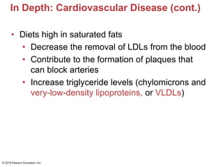 In Depth: Cardiovascular Disease (cont.)
• Diets high in saturated fats
• Decrease the removal of LDLs from the blood
• Contribute to the formation of plaques that
can block arteries
• Increase triglyceride levels (chylomicrons and
very-low-density lipoproteins, or VLDLs)
© 2018 Pearson Education, Inc.
 