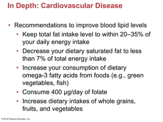 In Depth: Cardiovascular Disease
• Recommendations to improve blood lipid levels
• Keep total fat intake level to within 20–35% of
your daily energy intake
• Decrease your dietary saturated fat to less
than 7% of total energy intake
• Increase your consumption of dietary
omega-3 fatty acids from foods (e.g., green
vegetables, fish)
• Consume 400 μg/day of folate
• Increase dietary intakes of whole grains,
fruits, and vegetables
© 2018 Pearson Education, Inc.
 