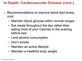 In Depth: Cardiovascular Disease (cont.)
• Recommendations to improve blood lipid levels,
cont.
• Maintain blood glucose within normal ranges
• Eat meals throughout the day rather than
eating most of your Calories in the evening
before bed
• Limit alcohol consumption
• Don’t smoke
• Maintain an active lifestyle
• Maintain a healthful body weight
© 2018 Pearson Education, Inc.
 
