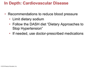 In Depth: Cardiovascular Disease
• Recommendations to reduce blood pressure
• Limit dietary sodium
• Follow the DASH diet “Dietary Approaches to
Stop Hypertension”
• If needed, use doctor-prescribed medications
© 2018 Pearson Education, Inc.
 