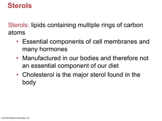 Sterols
Sterols: lipids containing multiple rings of carbon
atoms
• Essential components of cell membranes and
many hormones
• Manufactured in our bodies and therefore not
an essential component of our diet
• Cholesterol is the major sterol found in the
body
© 2018 Pearson Education, Inc.
 