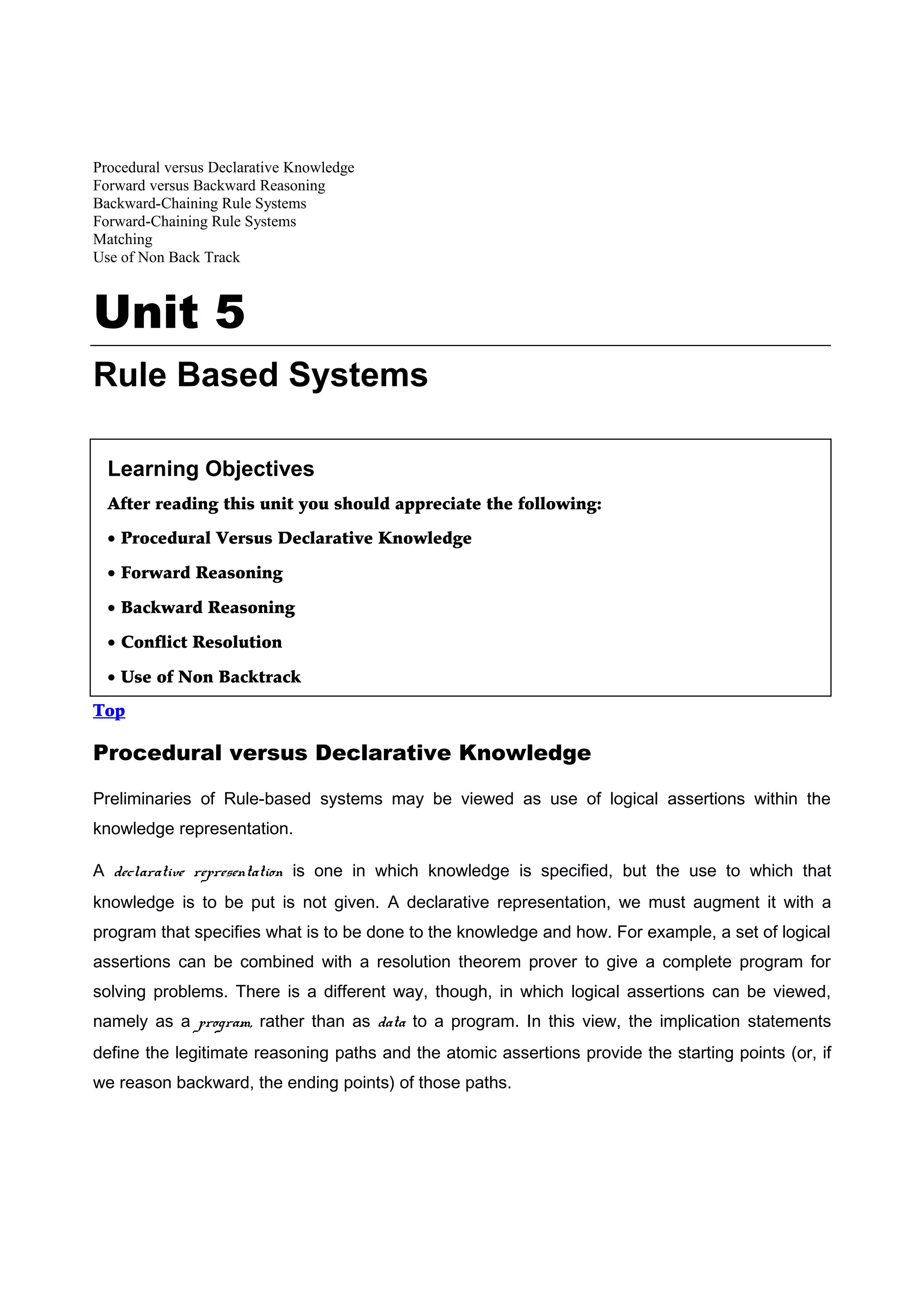 Procedural versus Declarative Knowledge
Forward versus Backward Reasoning
Backward-Chaining Rule Systems
Forward-Chaining Rule Systems
Matching
Use of Non Back Track



Unit 5
Rule Based Systems

  Learning Objectives
  After reading this unit you should appreciate the following:

  • Procedural Versus Declarative Knowledge

  • Forward Reasoning

  • Backward Reasoning

  • Conflict Resolution

  • Use of Non Backtrack
Top

Procedural versus Declarative Knowledge

Preliminaries of Rule-based systems may be viewed as use of logical assertions within the
knowledge representation.

A declarative representation is one in which knowledge is specified, but the use to which that
knowledge is to be put is not given. A declarative representation, we must augment it with a
program that specifies what is to be done to the knowledge and how. For example, a set of logical
assertions can be combined with a resolution theorem prover to give a complete program for
solving problems. There is a different way, though, in which logical assertions can be viewed,
namely as a program, rather than as data to a program. In this view, the implication statements
define the legitimate reasoning paths and the atomic assertions provide the starting points (or, if
we reason backward, the ending points) of those paths.
 