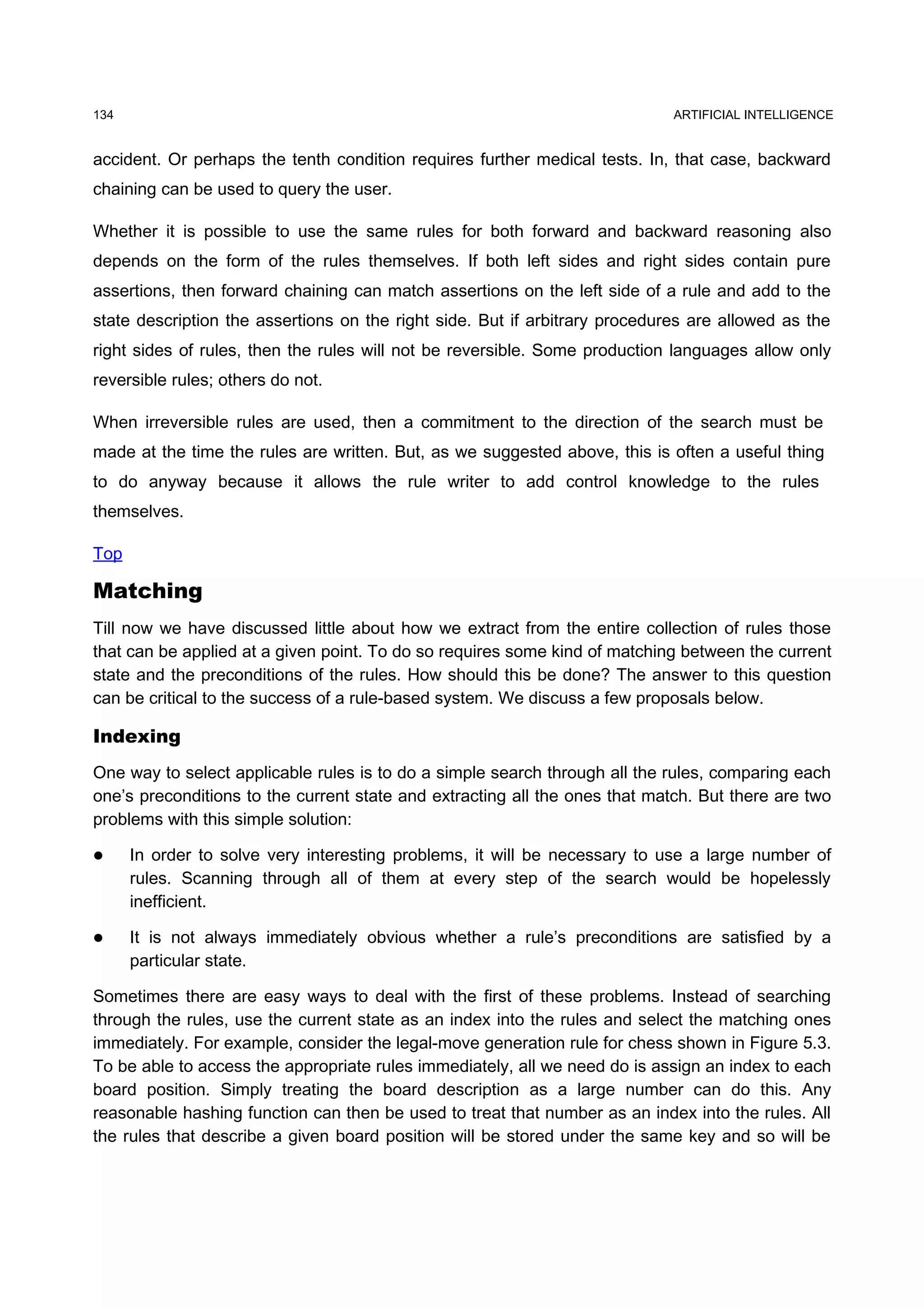 134                                                                          ARTIFICIAL INTELLIGENCE


accident. Or perhaps the tenth condition requires further medical tests. In, that case, backward
chaining can be used to query the user.

Whether it is possible to use the same rules for both forward and backward reasoning also
depends on the form of the rules themselves. If both left sides and right sides contain pure
assertions, then forward chaining can match assertions on the left side of a rule and add to the
state description the assertions on the right side. But if arbitrary procedures are allowed as the
right sides of rules, then the rules will not be reversible. Some production languages allow only
reversible rules; others do not.

When irreversible rules are used, then a commitment to the direction of the search must be
made at the time the rules are written. But, as we suggested above, this is often a useful thing
to do anyway because it allows the rule writer to add control knowledge to the rules
themselves.

Top

Matching
Till now we have discussed little about how we extract from the entire collection of rules those
that can be applied at a given point. To do so requires some kind of matching between the current
state and the preconditions of the rules. How should this be done? The answer to this question
can be critical to the success of a rule-based system. We discuss a few proposals below.

Indexing
One way to select applicable rules is to do a simple search through all the rules, comparing each
one’s preconditions to the current state and extracting all the ones that match. But there are two
problems with this simple solution:

     In order to solve very interesting problems, it will be necessary to use a large number of
      rules. Scanning through all of them at every step of the search would be hopelessly
      inefficient.

     It is not always immediately obvious whether a rule’s preconditions are satisfied by a
      particular state.

Sometimes there are easy ways to deal with the first of these problems. Instead of searching
through the rules, use the current state as an index into the rules and select the matching ones
immediately. For example, consider the legal-move generation rule for chess shown in Figure 5.3.
To be able to access the appropriate rules immediately, all we need do is assign an index to each
board position. Simply treating the board description as a large number can do this. Any
reasonable hashing function can then be used to treat that number as an index into the rules. All
the rules that describe a given board position will be stored under the same key and so will be
 
