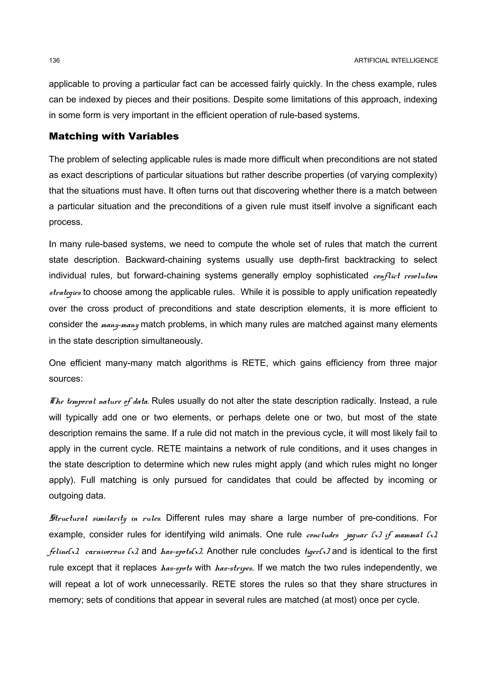 136                                                                                 ARTIFICIAL INTELLIGENCE


applicable to proving a particular fact can be accessed fairly quickly. In the chess example, rules
can be indexed by pieces and their positions. Despite some limitations of this approach, indexing
in some form is very important in the efficient operation of rule-based systems.

Matching with Variables

The problem of selecting applicable rules is made more difficult when preconditions are not stated
as exact descriptions of particular situations but rather describe properties (of varying complexity)
that the situations must have. It often turns out that discovering whether there is a match between
a particular situation and the preconditions of a given rule must itself involve a significant each
process.

In many rule-based systems, we need to compute the whole set of rules that match the current
state description. Backward-chaining systems usually use depth-first backtracking to select
individual rules, but forward-chaining systems generally employ sophisticated conflict resolution
strategies to choose among the applicable rules. While it is possible to apply unification repeatedly
over the cross product of preconditions and state description elements, it is more efficient to
consider the many-many match problems, in which many rules are matched against many elements
in the state description simultaneously.

One efficient many-many match algorithms is RETE, which gains efficiency from three major
sources:

The temporal nature of data. Rules usually do not alter the state description radically. Instead, a rule
will typically add one or two elements, or perhaps delete one or two, but most of the state
description remains the same. If a rule did not match in the previous cycle, it will most likely fail to
apply in the current cycle. RETE maintains a network of rule conditions, and it uses changes in
the state description to determine which new rules might apply (and which rules might no longer
apply). Full matching is only pursued for candidates that could be affected by incoming or
outgoing data.

Structural similarity in rules. Different rules may share a large number of pre-conditions. For
example, consider rules for identifying wild animals. One rule concludes jaguar (x) if mammal (x),
feline(x), carnivorous (x), and has-spots(x). Another rule concludes tiger(x) and is identical to the first
rule except that it replaces has-spots with has-stripes. If we match the two rules independently, we
will repeat a lot of work unnecessarily. RETE stores the rules so that they share structures in
memory; sets of conditions that appear in several rules are matched (at most) once per cycle.
 