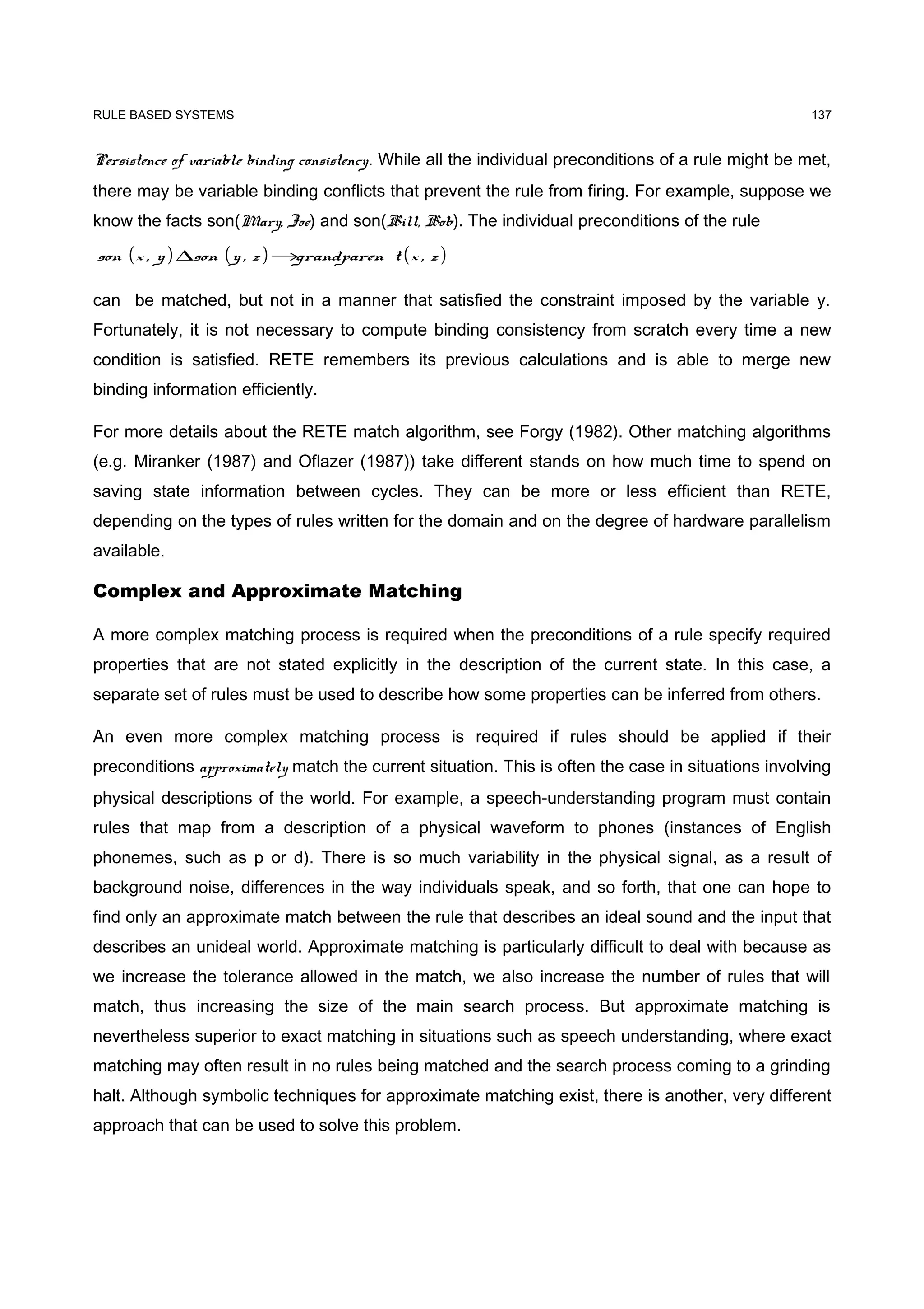 RULE BASED SYSTEMS                                                                                      137


Persistence of variable binding consistency. While all the individual preconditions of a rule might be met,
there may be variable binding conflicts that prevent the rule from firing. For example, suppose we
know the facts son(Mary, Joe) and son(Bill, Bob). The individual preconditions of the rule

son (x , y ) ∆son ( y , z ) →grandparen t ( x , z )

can be matched, but not in a manner that satisfied the constraint imposed by the variable y.
Fortunately, it is not necessary to compute binding consistency from scratch every time a new
condition is satisfied. RETE remembers its previous calculations and is able to merge new
binding information efficiently.

For more details about the RETE match algorithm, see Forgy (1982). Other matching algorithms
(e.g. Miranker (1987) and Oflazer (1987)) take different stands on how much time to spend on
saving state information between cycles. They can be more or less efficient than RETE,
depending on the types of rules written for the domain and on the degree of hardware parallelism
available.

Complex and Approximate Matching

A more complex matching process is required when the preconditions of a rule specify required
properties that are not stated explicitly in the description of the current state. In this case, a
separate set of rules must be used to describe how some properties can be inferred from others.

An even more complex matching process is required if rules should be applied if their
preconditions approximately match the current situation. This is often the case in situations involving
physical descriptions of the world. For example, a speech-understanding program must contain
rules that map from a description of a physical waveform to phones (instances of English
phonemes, such as p or d). There is so much variability in the physical signal, as a result of
background noise, differences in the way individuals speak, and so forth, that one can hope to
find only an approximate match between the rule that describes an ideal sound and the input that
describes an unideal world. Approximate matching is particularly difficult to deal with because as
we increase the tolerance allowed in the match, we also increase the number of rules that will
match, thus increasing the size of the main search process. But approximate matching is
nevertheless superior to exact matching in situations such as speech understanding, where exact
matching may often result in no rules being matched and the search process coming to a grinding
halt. Although symbolic techniques for approximate matching exist, there is another, very different
approach that can be used to solve this problem.
 