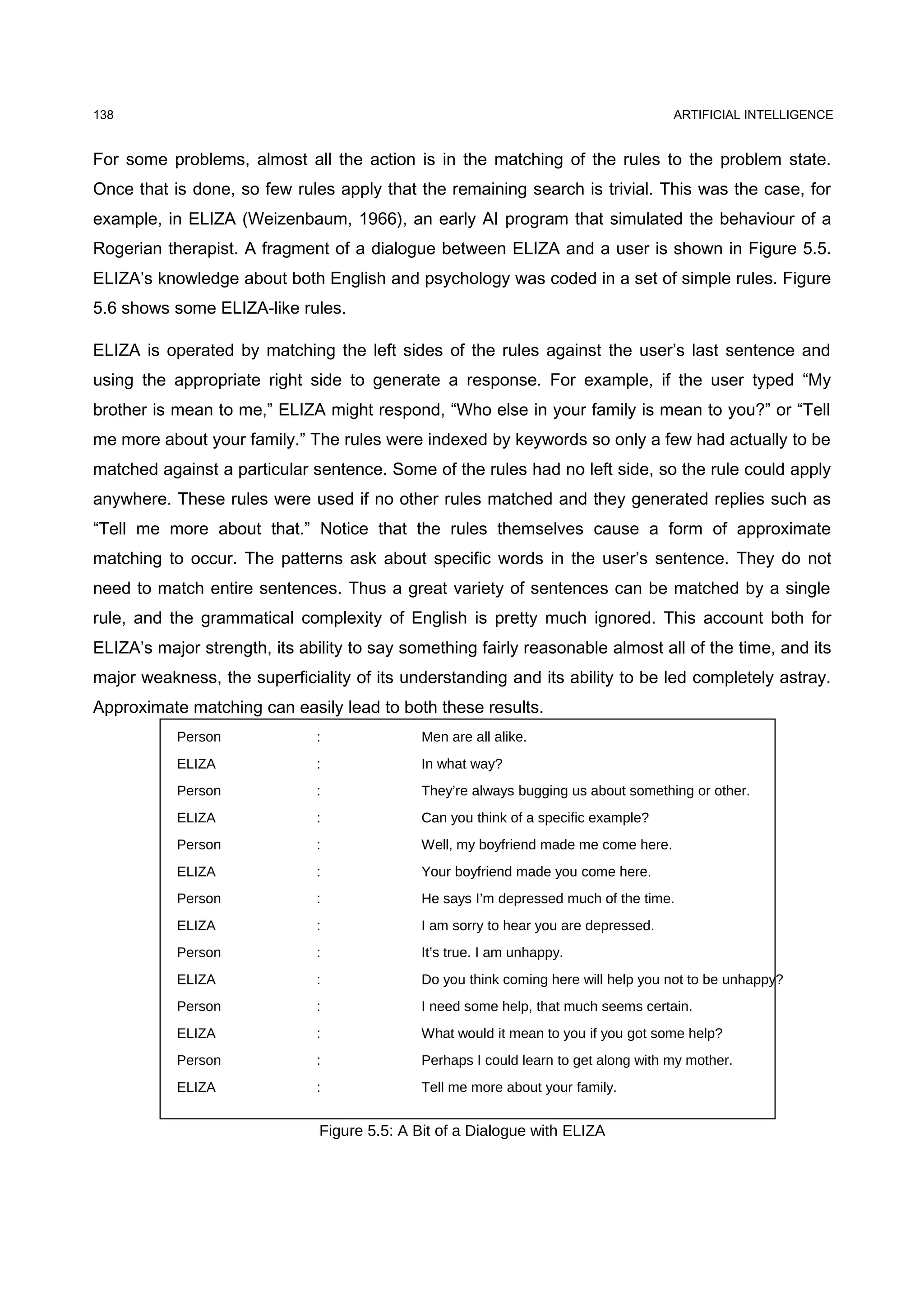 138                                                                                   ARTIFICIAL INTELLIGENCE


For some problems, almost all the action is in the matching of the rules to the problem state.
Once that is done, so few rules apply that the remaining search is trivial. This was the case, for
example, in ELIZA (Weizenbaum, 1966), an early AI program that simulated the behaviour of a
Rogerian therapist. A fragment of a dialogue between ELIZA and a user is shown in Figure 5.5.
ELIZA’s knowledge about both English and psychology was coded in a set of simple rules. Figure
5.6 shows some ELIZA-like rules.

ELIZA is operated by matching the left sides of the rules against the user’s last sentence and
using the appropriate right side to generate a response. For example, if the user typed “My
brother is mean to me,” ELIZA might respond, “Who else in your family is mean to you?” or “Tell
me more about your family.” The rules were indexed by keywords so only a few had actually to be
matched against a particular sentence. Some of the rules had no left side, so the rule could apply
anywhere. These rules were used if no other rules matched and they generated replies such as
“Tell me more about that.” Notice that the rules themselves cause a form of approximate
matching to occur. The patterns ask about specific words in the user’s sentence. They do not
need to match entire sentences. Thus a great variety of sentences can be matched by a single
rule, and the grammatical complexity of English is pretty much ignored. This account both for
ELIZA’s major strength, its ability to say something fairly reasonable almost all of the time, and its
major weakness, the superficiality of its understanding and its ability to be led completely astray.
Approximate matching can easily lead to both these results.
           Person             :               Men are all alike.
           ELIZA              :               In what way?
           Person             :               They’re always bugging us about something or other.
           ELIZA              :               Can you think of a specific example?
           Person             :               Well, my boyfriend made me come here.
           ELIZA              :               Your boyfriend made you come here.
           Person             :               He says I’m depressed much of the time.
           ELIZA              :               I am sorry to hear you are depressed.
           Person             :               It’s true. I am unhappy.
           ELIZA              :               Do you think coming here will help you not to be unhappy?
           Person             :               I need some help, that much seems certain.
           ELIZA              :               What would it mean to you if you got some help?
           Person             :               Perhaps I could learn to get along with my mother.
           ELIZA              :               Tell me more about your family.


                               Figure 5.5: A Bit of a Dialogue with ELIZA
 