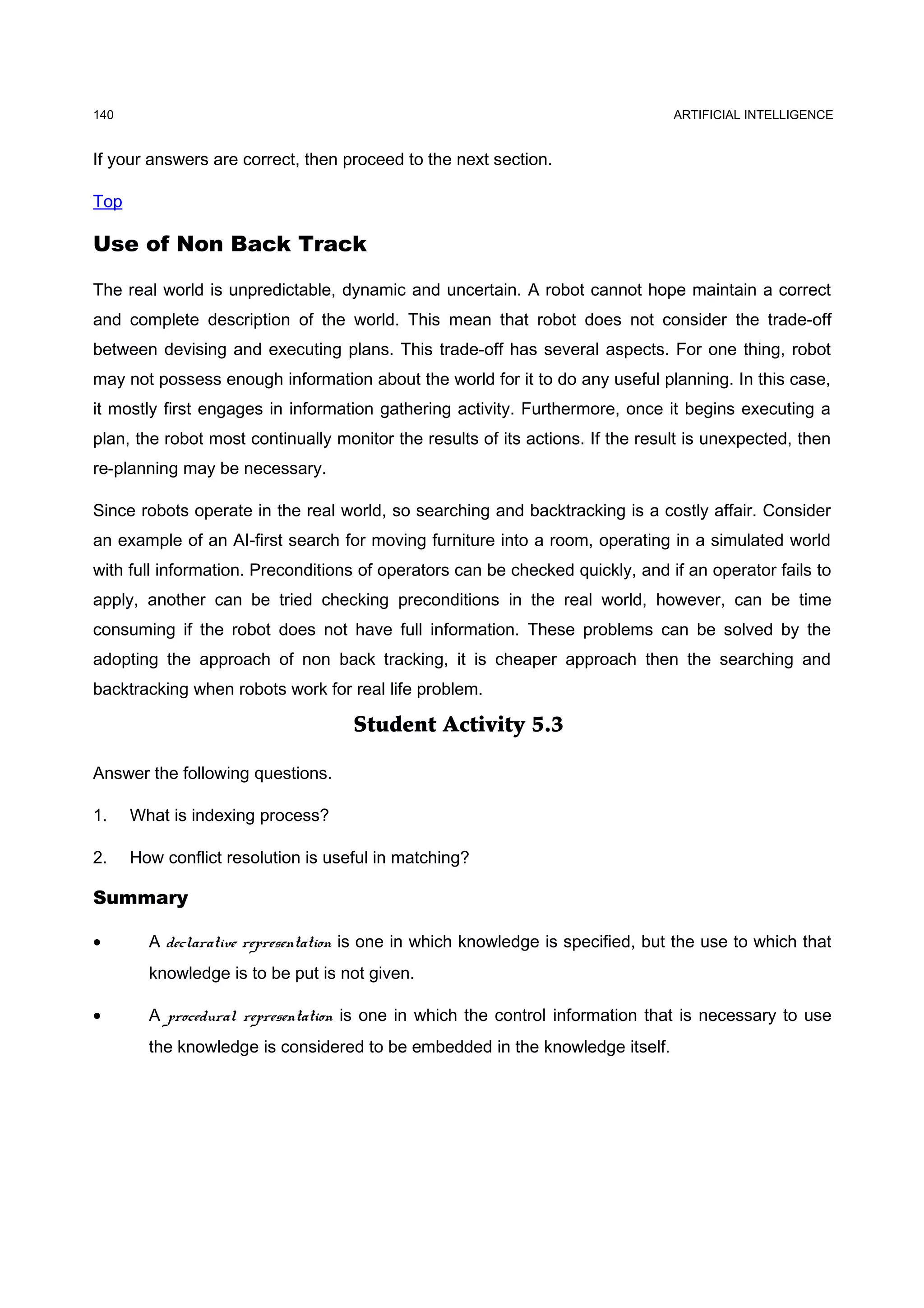 140                                                                             ARTIFICIAL INTELLIGENCE


If your answers are correct, then proceed to the next section.

Top

Use of Non Back Track

The real world is unpredictable, dynamic and uncertain. A robot cannot hope maintain a correct
and complete description of the world. This mean that robot does not consider the trade-off
between devising and executing plans. This trade-off has several aspects. For one thing, robot
may not possess enough information about the world for it to do any useful planning. In this case,
it mostly first engages in information gathering activity. Furthermore, once it begins executing a
plan, the robot most continually monitor the results of its actions. If the result is unexpected, then
re-planning may be necessary.

Since robots operate in the real world, so searching and backtracking is a costly affair. Consider
an example of an AI-first search for moving furniture into a room, operating in a simulated world
with full information. Preconditions of operators can be checked quickly, and if an operator fails to
apply, another can be tried checking preconditions in the real world, however, can be time
consuming if the robot does not have full information. These problems can be solved by the
adopting the approach of non back tracking, it is cheaper approach then the searching and
backtracking when robots work for real life problem.

                                    Student Activity 5.3

Answer the following questions.

1.    What is indexing process?

2.    How conflict resolution is useful in matching?

Summary

•       A declarative representation is one in which knowledge is specified, but the use to which that
        knowledge is to be put is not given.

•       A procedural representation is one in which the control information that is necessary to use
        the knowledge is considered to be embedded in the knowledge itself.
 