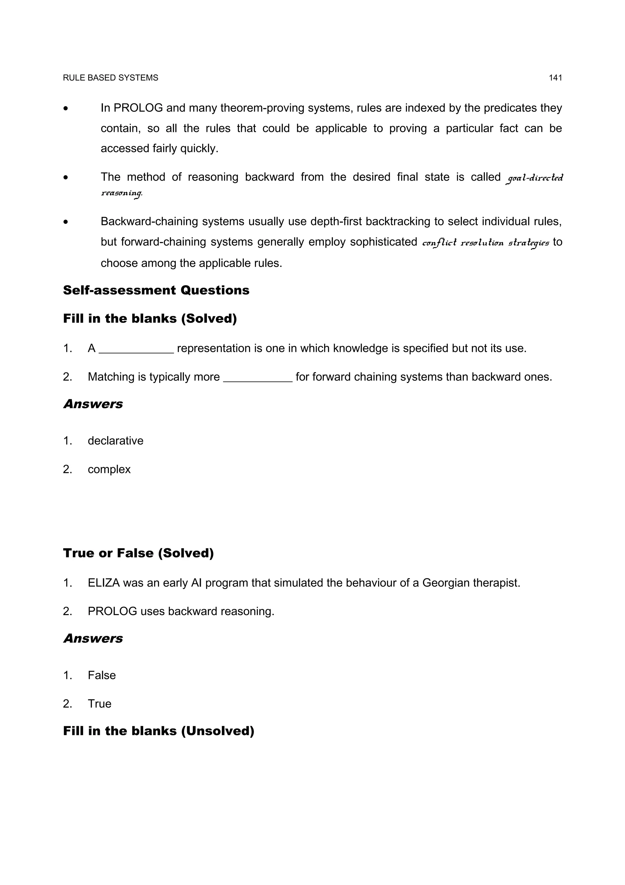 RULE BASED SYSTEMS                                                                               141


•      In PROLOG and many theorem-proving systems, rules are indexed by the predicates they
       contain, so all the rules that could be applicable to proving a particular fact can be
       accessed fairly quickly.

•      The method of reasoning backward from the desired final state is called goal-directed
       reasoning.

•      Backward-chaining systems usually use depth-first backtracking to select individual rules,
       but forward-chaining systems generally employ sophisticated conflict resolution strategies to
       choose among the applicable rules.

Self-assessment Questions

Fill in the blanks (Solved)

1.   A _____________ representation is one in which knowledge is specified but not its use.

2.   Matching is typically more ____________ for forward chaining systems than backward ones.

Answers

1.   declarative

2.   complex




True or False (Solved)

1.   ELIZA was an early AI program that simulated the behaviour of a Georgian therapist.

2.   PROLOG uses backward reasoning.

Answers

1.   False

2.   True

Fill in the blanks (Unsolved)
 