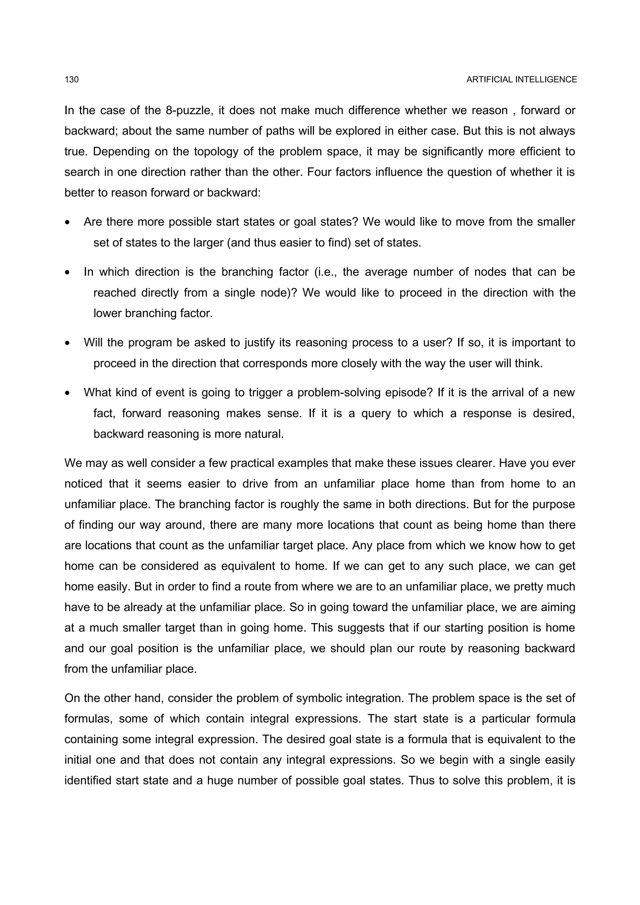 130                                                                             ARTIFICIAL INTELLIGENCE


In the case of the 8-puzzle, it does not make much difference whether we reason , forward or
backward; about the same number of paths will be explored in either case. But this is not always
true. Depending on the topology of the problem space, it may be significantly more efficient to
search in one direction rather than the other. Four factors influence the question of whether it is
better to reason forward or backward:

•     Are there more possible start states or goal states? We would like to move from the smaller
       set of states to the larger (and thus easier to find) set of states.

•     In which direction is the branching factor (i.e., the average number of nodes that can be
       reached directly from a single node)? We would like to proceed in the direction with the
       lower branching factor.

•     Will the program be asked to justify its reasoning process to a user? If so, it is important to
       proceed in the direction that corresponds more closely with the way the user will think.

•     What kind of event is going to trigger a problem-solving episode? If it is the arrival of a new
       fact, forward reasoning makes sense. If it is a query to which a response is desired,
       backward reasoning is more natural.

We may as well consider a few practical examples that make these issues clearer. Have you ever
noticed that it seems easier to drive from an unfamiliar place home than from home to an
unfamiliar place. The branching factor is roughly the same in both directions. But for the purpose
of finding our way around, there are many more locations that count as being home than there
are locations that count as the unfamiliar target place. Any place from which we know how to get
home can be considered as equivalent to home. If we can get to any such place, we can get
home easily. But in order to find a route from where we are to an unfamiliar place, we pretty much
have to be already at the unfamiliar place. So in going toward the unfamiliar place, we are aiming
at a much smaller target than in going home. This suggests that if our starting position is home
and our goal position is the unfamiliar place, we should plan our route by reasoning backward
from the unfamiliar place.

On the other hand, consider the problem of symbolic integration. The problem space is the set of
formulas, some of which contain integral expressions. The start state is a particular formula
containing some integral expression. The desired goal state is a formula that is equivalent to the
initial one and that does not contain any integral expressions. So we begin with a single easily
identified start state and a huge number of possible goal states. Thus to solve this problem, it is
 