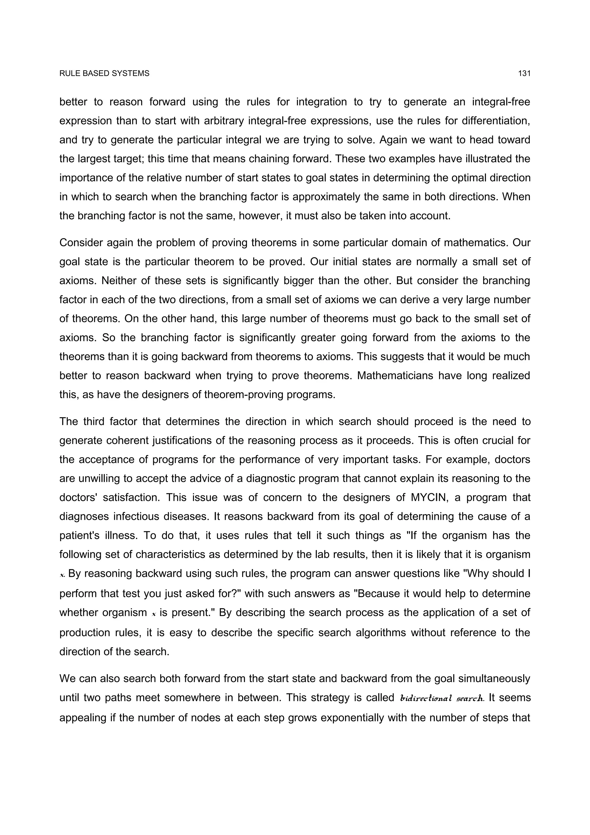 RULE BASED SYSTEMS                                                                                   131


better to reason forward using the rules for integration to try to generate an integral-free
expression than to start with arbitrary integral-free expressions, use the rules for differentiation,
and try to generate the particular integral we are trying to solve. Again we want to head toward
the largest target; this time that means chaining forward. These two examples have illustrated the
importance of the relative number of start states to goal states in determining the optimal direction
in which to search when the branching factor is approximately the same in both directions. When
the branching factor is not the same, however, it must also be taken into account.

Consider again the problem of proving theorems in some particular domain of mathematics. Our
goal state is the particular theorem to be proved. Our initial states are normally a small set of
axioms. Neither of these sets is significantly bigger than the other. But consider the branching
factor in each of the two directions, from a small set of axioms we can derive a very large number
of theorems. On the other hand, this large number of theorems must go back to the small set of
axioms. So the branching factor is significantly greater going forward from the axioms to the
theorems than it is going backward from theorems to axioms. This suggests that it would be much
better to reason backward when trying to prove theorems. Mathematicians have long realized
this, as have the designers of theorem-proving programs.

The third factor that determines the direction in which search should proceed is the need to
generate coherent justifications of the reasoning process as it proceeds. This is often crucial for
the acceptance of programs for the performance of very important tasks. For example, doctors
are unwilling to accept the advice of a diagnostic program that cannot explain its reasoning to the
doctors' satisfaction. This issue was of concern to the designers of MYCIN, a program that
diagnoses infectious diseases. It reasons backward from its goal of determining the cause of a
patient's illness. To do that, it uses rules that tell it such things as "If the organism has the
following set of characteristics as determined by the lab results, then it is likely that it is organism
x. By reasoning backward using such rules, the program can answer questions like "Why should I
perform that test you just asked for?" with such answers as "Because it would help to determine
whether organism x is present." By describing the search process as the application of a set of
production rules, it is easy to describe the specific search algorithms without reference to the
direction of the search.

We can also search both forward from the start state and backward from the goal simultaneously
until two paths meet somewhere in between. This strategy is called bidirectional search. It seems
appealing if the number of nodes at each step grows exponentially with the number of steps that
 