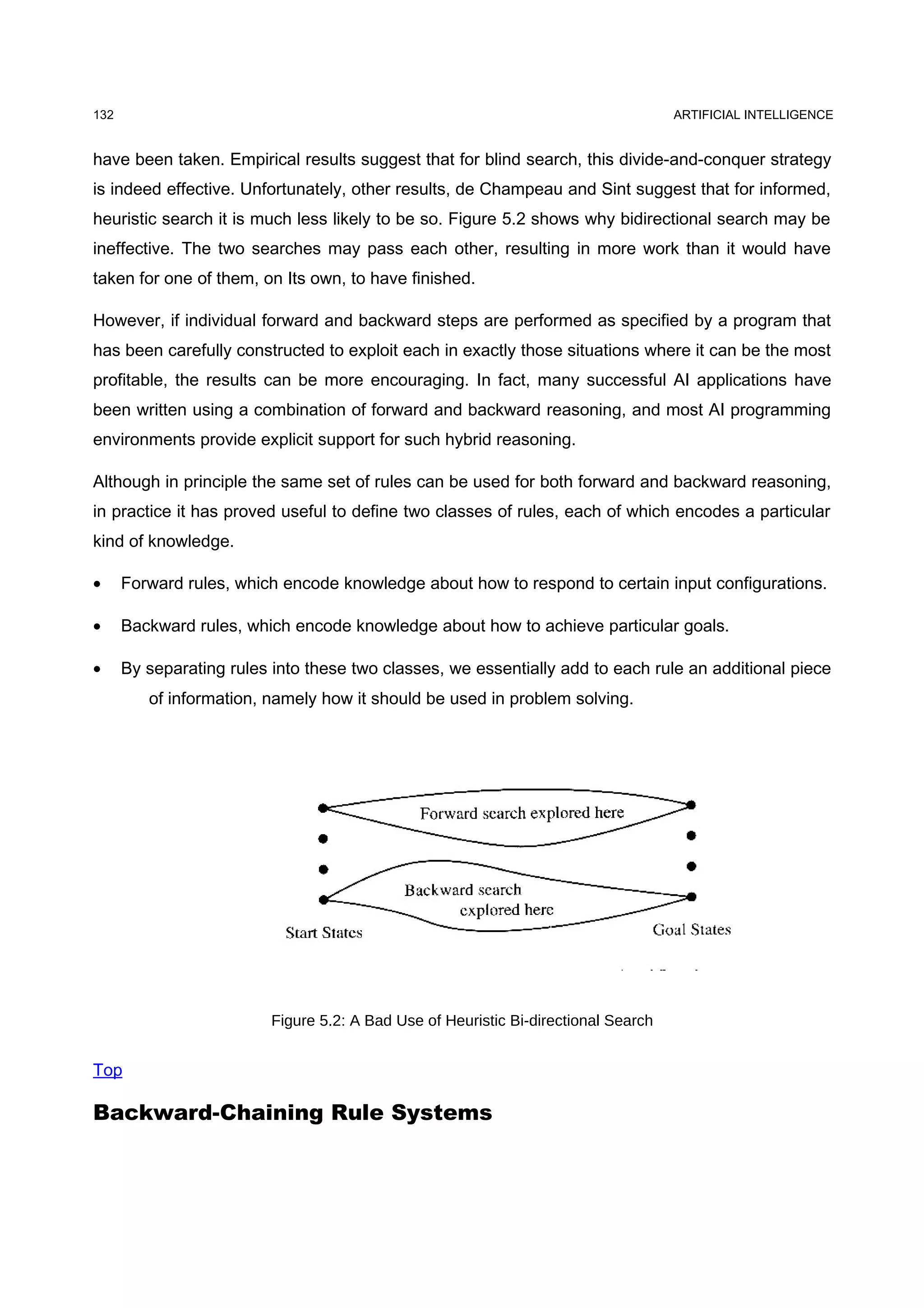132                                                                                  ARTIFICIAL INTELLIGENCE


have been taken. Empirical results suggest that for blind search, this divide-and-conquer strategy
is indeed effective. Unfortunately, other results, de Champeau and Sint suggest that for informed,
heuristic search it is much less likely to be so. Figure 5.2 shows why bidirectional search may be
ineffective. The two searches may pass each other, resulting in more work than it would have
taken for one of them, on Its own, to have finished.

However, if individual forward and backward steps are performed as specified by a program that
has been carefully constructed to exploit each in exactly those situations where it can be the most
profitable, the results can be more encouraging. In fact, many successful AI applications have
been written using a combination of forward and backward reasoning, and most AI programming
environments provide explicit support for such hybrid reasoning.

Although in principle the same set of rules can be used for both forward and backward reasoning,
in practice it has proved useful to define two classes of rules, each of which encodes a particular
kind of knowledge.

•     Forward rules, which encode knowledge about how to respond to certain input configurations.

•     Backward rules, which encode knowledge about how to achieve particular goals.

•     By separating rules into these two classes, we essentially add to each rule an additional piece
         of information, namely how it should be used in problem solving.




                          Figure 5.2: A Bad Use of Heuristic Bi-directional Search


Top

Backward-Chaining Rule Systems
 
